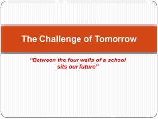 The Challenge of Tomorrow

 “Between the four walls of a school
          sits our future”
 