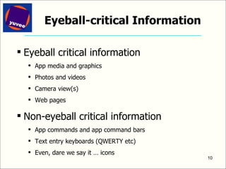 Eyeball-critical Information Eyeball critical information App media and graphics Photos and videos Camera view(s) Web pages Non-eyeball critical information App commands and app command bars Text entry keyboards (QWERTY etc) Even, dare we say it … icons 