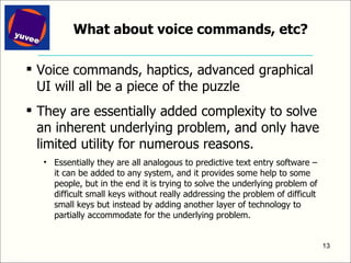 What about voice commands, etc? Voice commands, haptics, advanced graphical UI will all be a piece of the puzzle They are essentially added complexity to solve an inherent underlying problem, and only have limited utility for numerous reasons. Essentially they are all analogous to predictive text entry software – it can be added to any system, and it provides some help to some people, but in the end it is trying to solve the underlying problem of difficult small keys without really addressing the problem of difficult small keys but instead by adding another layer of technology to partially accommodate for the underlying problem.  
