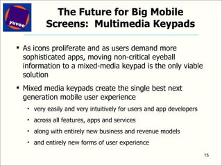 The Future for Big Mobile Screens:  Multimedia Keypads As icons proliferate and as users demand more sophisticated apps, moving non-critical eyeball information to a mixed-media keypad is the only viable solution Mixed media keypads create the single best next generation mobile user experience very easily and very intuitively for users and app developers across all features, apps and services along with entirely new business and revenue models and entirely new forms of user experience 