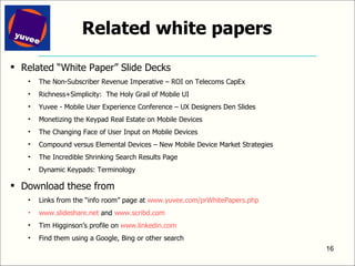 Related white papers Related “White Paper” Slide Decks The Non-Subscriber Revenue Imperative – ROI on Telecoms CapEx Richness+Simplicity:  The Holy Grail of Mobile UI Yuvee - Mobile User Experience Conference – UX Designers Den Slides Monetizing the Keypad Real Estate on Mobile Devices The Changing Face of User Input on Mobile Devices Compound versus Elemental Devices – New Mobile Device Market Strategies The Incredible Shrinking Search Results Page Dynamic Keypads: Terminology Download these from Links from the “info room” page at  www.yuvee.com/prWhitePapers.php   www.slideshare.net  and  www.scribd.com   Tim Higginson’s profile on  www.linkedin.com   Find them using a Google, Bing or other search 