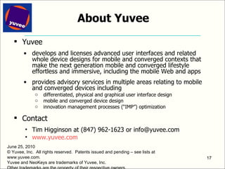 Yuvee develops and licenses advanced user interfaces and related whole device designs for mobile and converged contexts that make the next generation mobile and converged lifestyle effortless and immersive, including the mobile Web and apps provides advisory services in multiple areas relating to mobile and converged devices including differentiated, physical and graphical user interface design mobile and converged device design innovation management processes (“IMP”) optimization Contact Tim Higginson at (847) 962-1623 or info@yuvee.com www.yuvee.com   June 25, 2010 © Yuvee, Inc.  All rights reserved.  Patents issued and pending – see lists at www.yuvee.com. Yuvee and NeoKeys are trademarks of Yuvee, Inc.  Other trademarks are the property of their respective owners. About Yuvee 