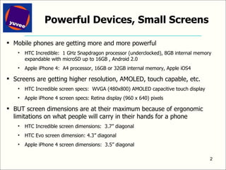 Powerful Devices, Small Screens Mobile phones are getting more and more powerful HTC Incredible:  1 GHz Snapdragon processor (underclocked), 8GB internal memory expandable with microSD up to 16GB , Android 2.0 Apple iPhone 4:  A4 processor, 16GB or 32GB internal memory, Apple iOS4 Screens are getting higher resolution, AMOLED, touch capable, etc. HTC Incredible screen specs:  WVGA (480x800) AMOLED capacitive touch display Apple iPhone 4 screen specs: Retina display (960 x 640) pixels BUT screen dimensions are at their maximum because of ergonomic limitations on what people will carry in their hands for a phone  HTC Incredible screen dimensions:  3.7” diagonal HTC Evo screen dimension: 4.3” diagonal Apple iPhone 4 screen dimensions:  3.5” diagonal 