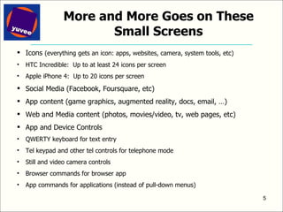 More and More Goes on These Small Screens Icons  (everything gets an icon: apps, websites, camera, system tools, etc) HTC Incredible:  Up to at least 24 icons per screen  Apple iPhone 4:  Up to 20 icons per screen Social Media (Facebook, Foursquare, etc) App content (game graphics, augmented reality, docs, email, …) Web and Media content (photos, movies/video, tv, web pages, etc) App and Device Controls QWERTY keyboard for text entry Tel keypad and other tel controls for telephone mode Still and video camera controls Browser commands for browser app App commands for applications (instead of pull-down menus) 