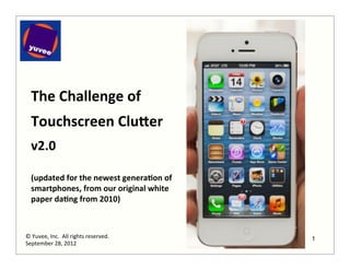 The	
  Challenge	
  of	
  
   	
  


   Touchscreen	
  Clu0er	
  
   	
  

   v2.0	
  
   	
  
   (updated	
  for	
  the	
  newest	
  genera:on	
  of	
  
   smartphones,	
  from	
  our	
  original	
  white	
  
   paper	
  da:ng	
  from	
  2010)	
  



©	
  Yuvee,	
  Inc.	
  	
  All	
  rights	
  reserved.	
      1
September	
  28,	
  2012	
  
 