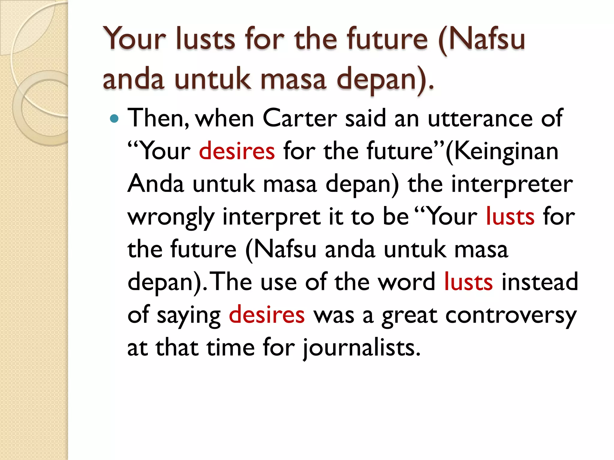 Your lusts for the future (Nafsuandauntukmasadepan). 
Then, when Carter said an utterance of “Your desiresfor the future”(KeinginanAndauntukmasadepan) the interpreter wrongly interpret it to be “Yourlusts for the future (Nafsuandauntukmasadepan). The use of the word lustsinstead of saying desireswas a great controversy at that time for journalists.  