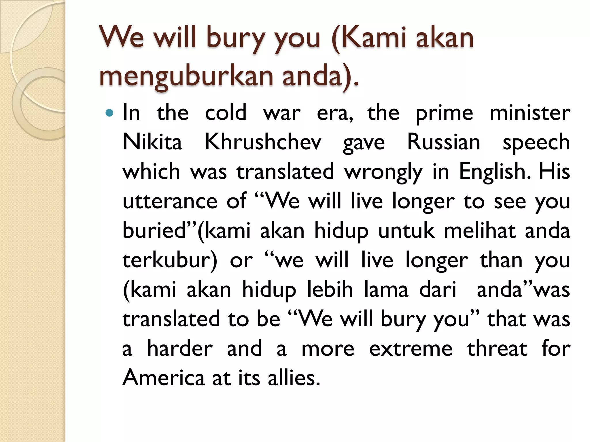 We will bury you (Kamiakanmenguburkananda). 
Inthecoldwarera,theprimeministerNikitaKhrushchevgaveRussianspeechwhichwastranslatedwronglyinEnglish.Hisutteranceof“Wewilllivelongertoseeyouburied”(kamiakanhidupuntukmelihatandaterkubur)or“wewilllivelongerthanyou(kamiakanhiduplebihlamadarianda”wastranslatedtobe“Wewillburyyou”thatwasaharderandamoreextremethreatforAmericaatitsallies.  