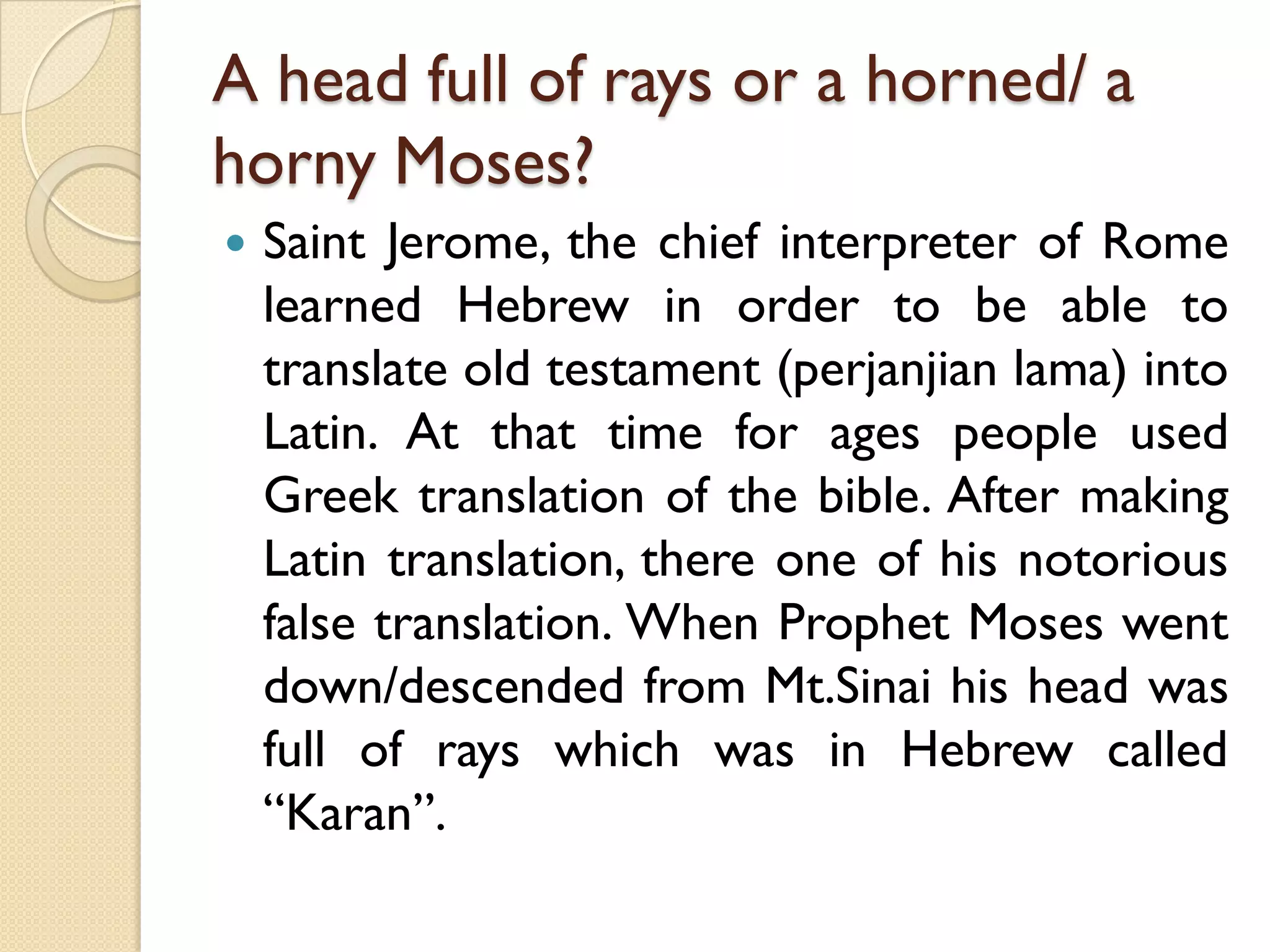 A head full of rays or a horned/ a horny Moses? 
SaintJerome,thechiefinterpreterofRomelearnedHebrewinordertobeabletotranslateoldtestament(perjanjianlama)intoLatin.AtthattimeforagespeopleusedGreektranslationofthebible.AftermakingLatintranslation,thereoneofhisnotoriousfalsetranslation.WhenProphetMoseswentdown/descendedfromMt.SinaihisheadwasfullofrayswhichwasinHebrewcalled“Karan”.  