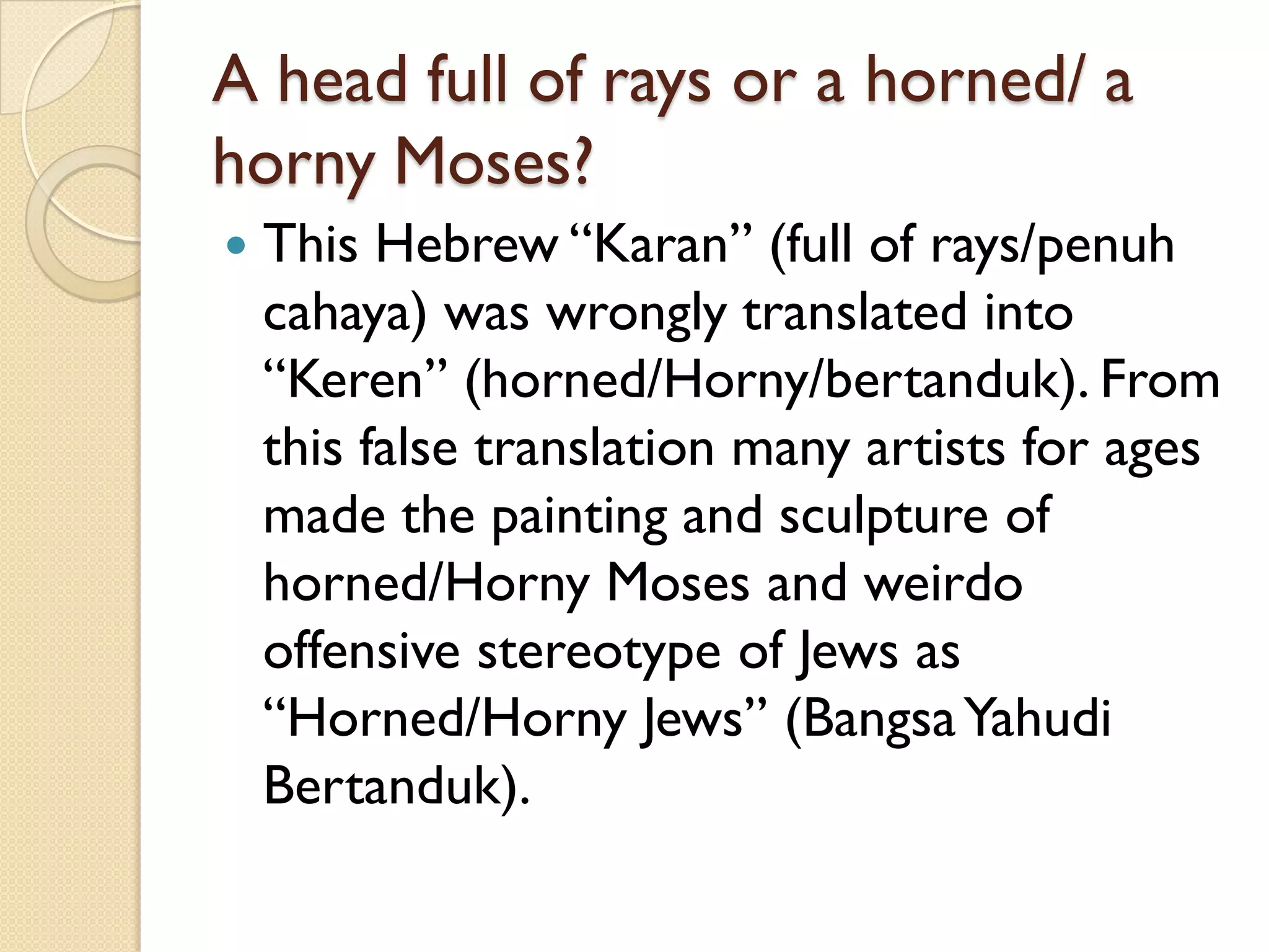 A head full of rays or a horned/ a horny Moses? 
This Hebrew “Karan” (full of rays/penuhcahaya) was wrongly translated into “Keren” (horned/Horny/bertanduk). From this false translation many artists for ages made the painting and sculpture of horned/Horny Moses and weirdo offensive stereotype of Jews as “Horned/Horny Jews” (BangsaYahudiBertanduk).  