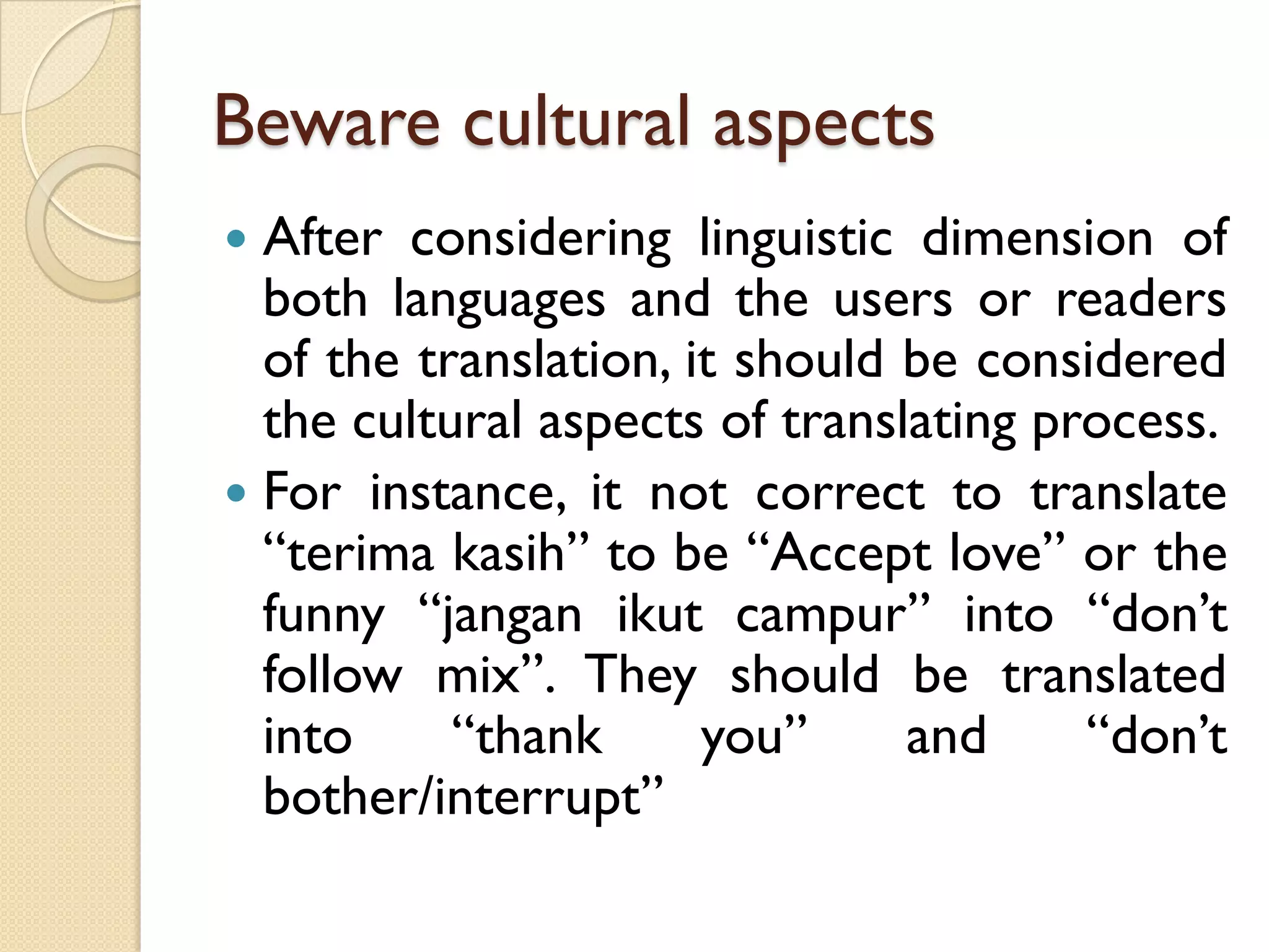 Beware cultural aspects 
Afterconsideringlinguisticdimensionofbothlanguagesandtheusersorreadersofthetranslation,itshouldbeconsideredtheculturalaspectsoftranslatingprocess. 
Forinstance,itnotcorrecttotranslate“terimakasih”tobe“Acceptlove”orthefunny“janganikutcampur”into“don’tfollowmix”.Theyshouldbetranslatedinto“thankyou”and“don’tbother/interrupt”  