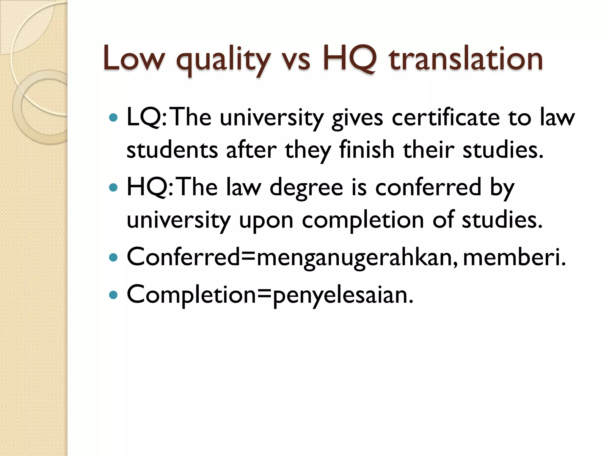 Low quality vsHQ translation 
LQ: The university gives certificate to law students after they finish their studies. 
HQ: The law degree is conferred by university upon completion of studies. 
Conferred=menganugerahkan, memberi. 
Completion=penyelesaian.  