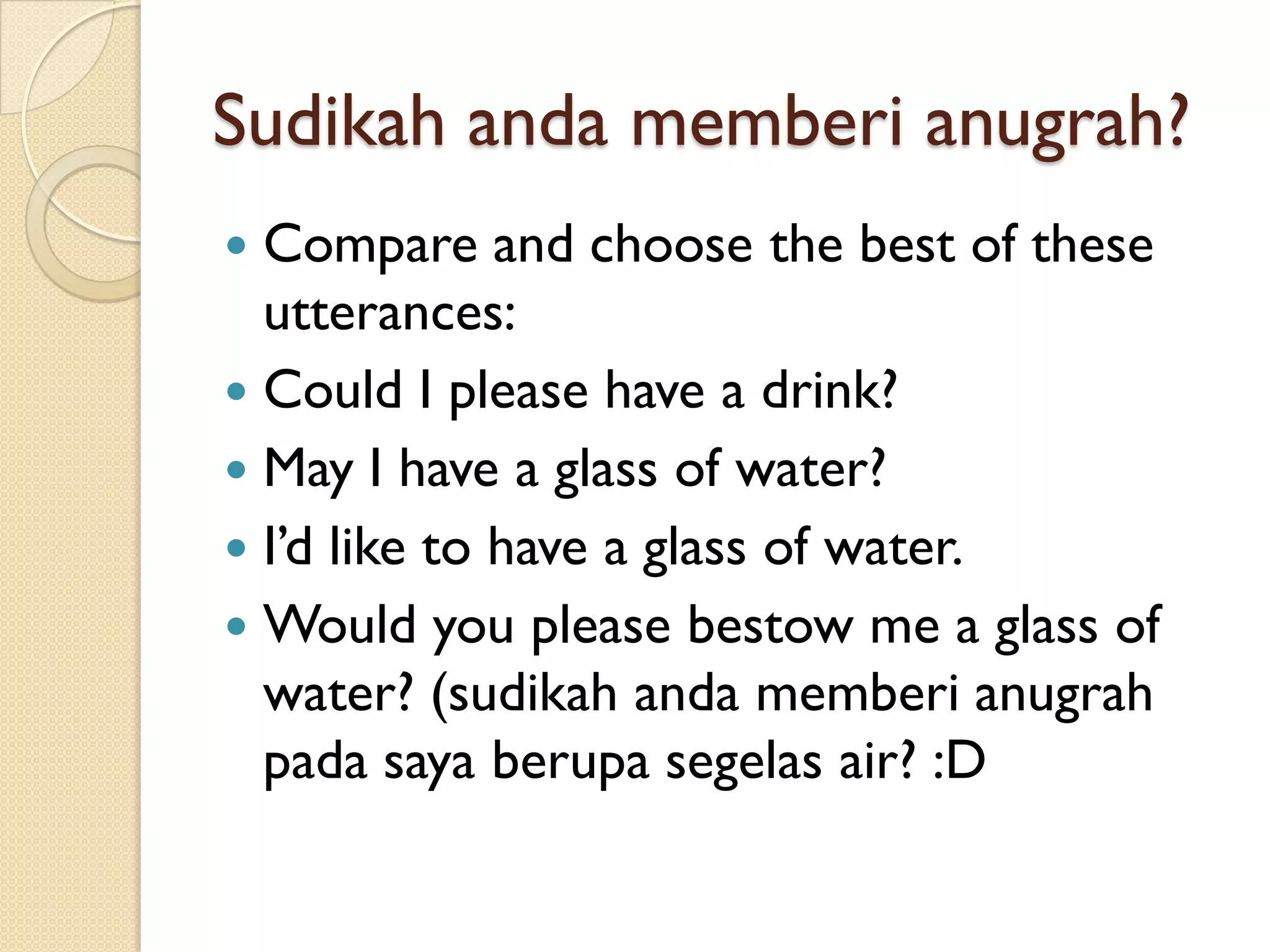 Sudikahandamemberianugrah? 
Compare and choose the best of these utterances: 
Could I please have a drink? 
May I have a glass of water? 
I’d like to have a glass of water. 
Would you please bestow me a glass of water? (sudikahandamemberianugrahpadasayaberupasegelasair? :D  