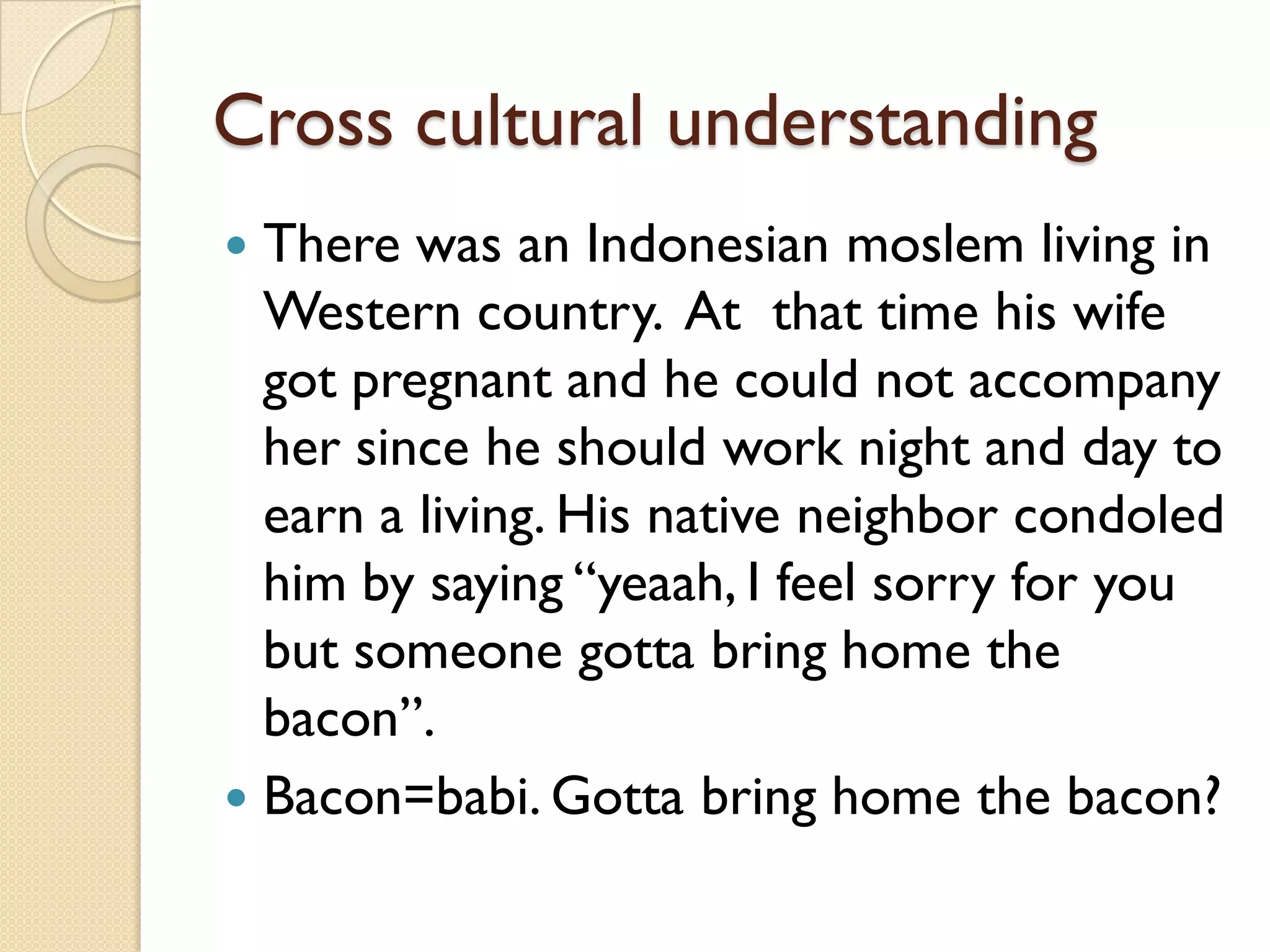 Cross cultural understanding 
There was an Indonesian moslemliving in Western country. At that time his wife got pregnant and he could not accompany her since he should work night and day to earn a living. His native neighbor condoled him by saying “yeaah, I feel sorry for you but someone gottabring home the bacon”. 
Bacon=babi. Gottabring home the bacon?  