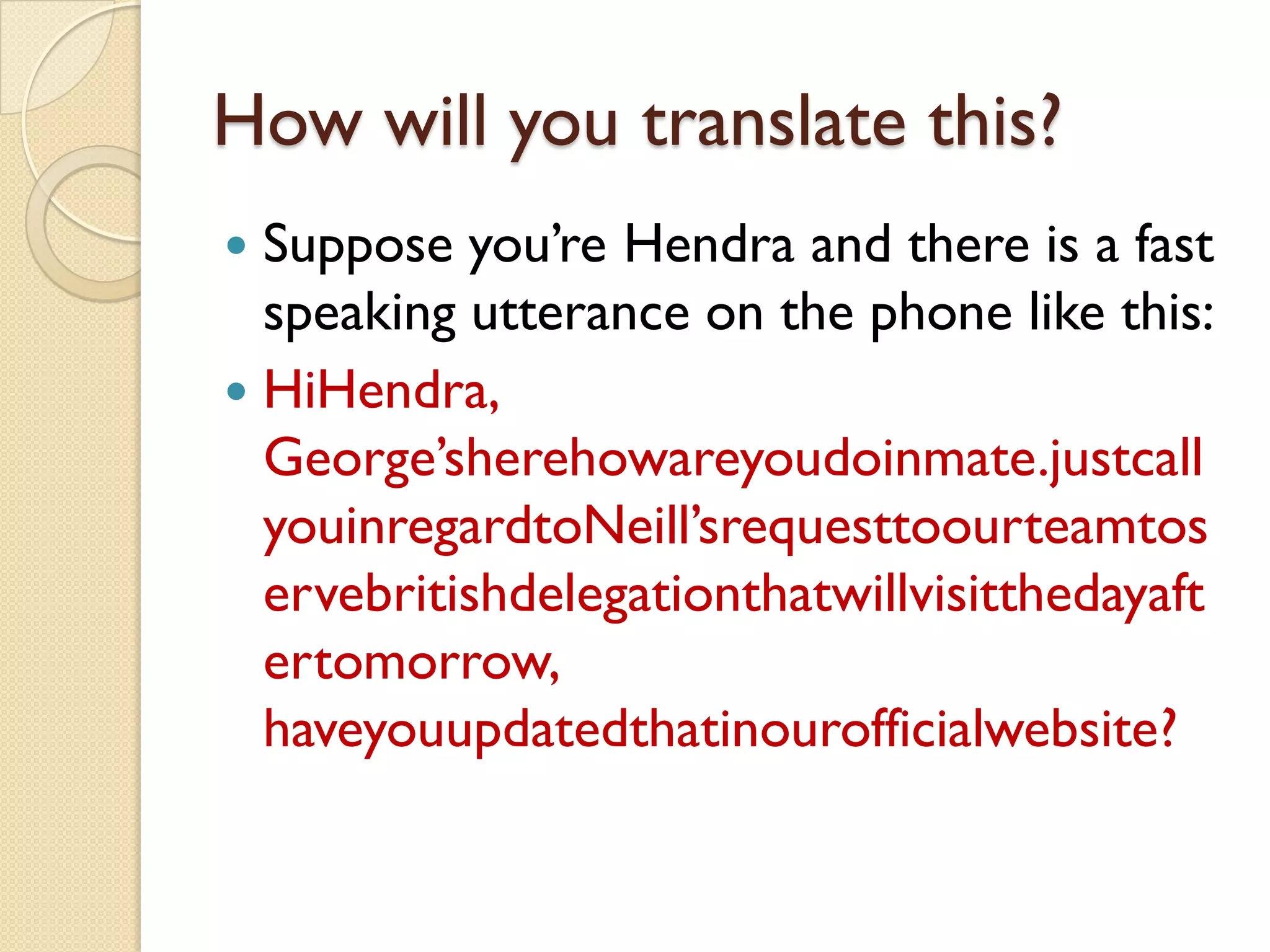 How will you translate this? 
Suppose you’re Hendraand there is a fast speaking utterance on the phone like this: 
HiHendra, George’sherehowareyoudoinmate.justcallyouinregardtoNeill’srequesttoourteamtoservebritishdelegationthatwillvisitthedayaftertomorrow, haveyouupdatedthatinourofficialwebsite?  