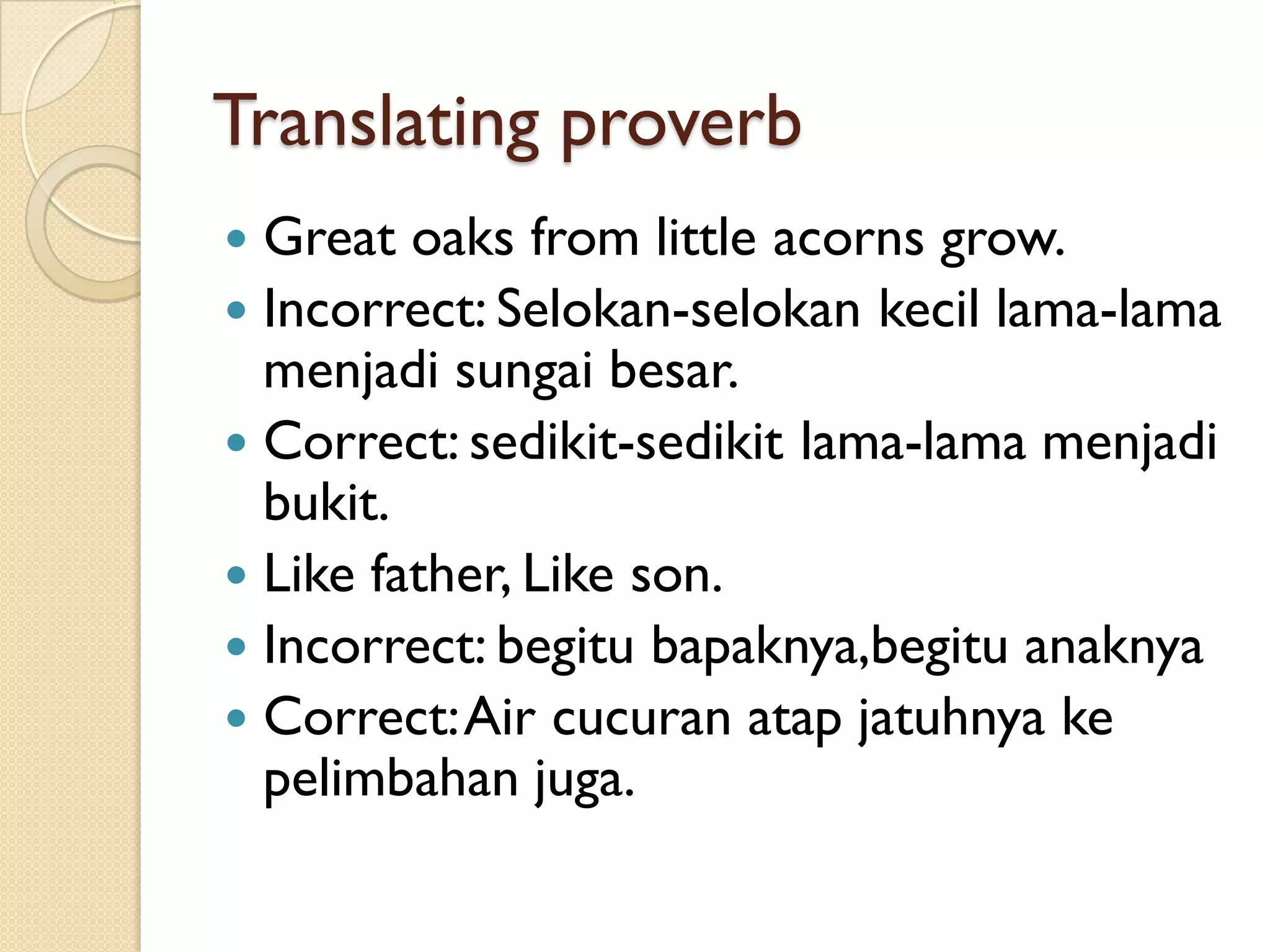 Translating proverb 
Great oaks from little acorns grow. 
Incorrect: Selokan-selokankecillama-lama menjadisungaibesar. 
Correct: sedikit-sedikitlama-lama menjadibukit. 
Like father, Like son. 
Incorrect: begitubapaknya,begituanaknya 
Correct: Air cucuranatapjatuhnyakepelimbahanjuga.  