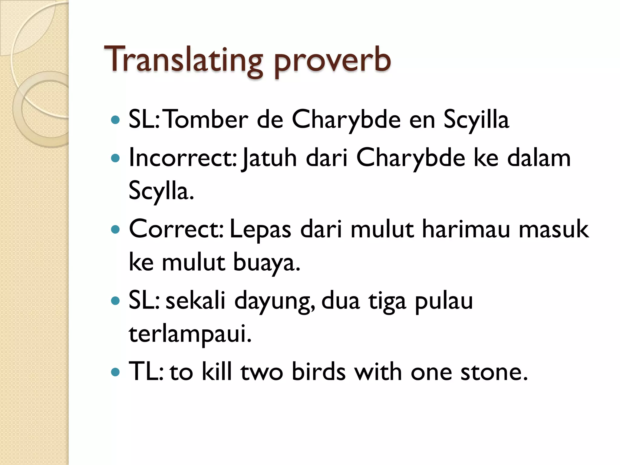 Translating proverb 
SL: Tomberde Charybdeen Scyilla 
Incorrect: JatuhdariCharybdekedalamScylla. 
Correct: Lepasdarimulutharimaumasukkemulutbuaya. 
SL: sekalidayung, duatigapulauterlampaui. 
TL: to kill two birds with one stone.  