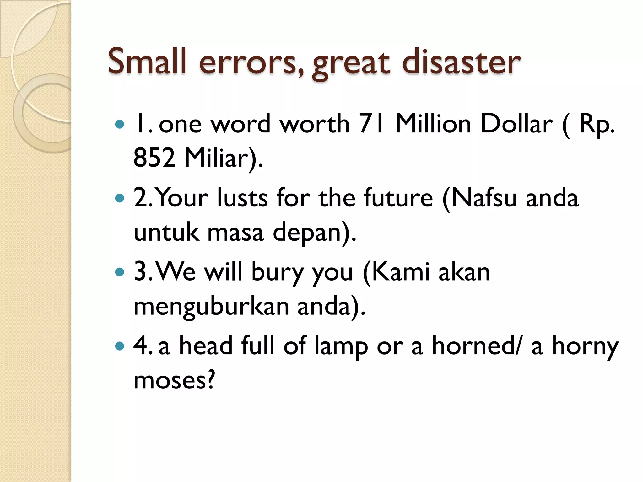 Small errors, great disaster 
1. one word worth 71 Million Dollar ( Rp. 852 Miliar). 
2. Your lusts for the future (Nafsuandauntukmasadepan). 
3. We will bury you (Kamiakanmenguburkananda). 
4. a head full of lamp or a horned/ a horny moses?  