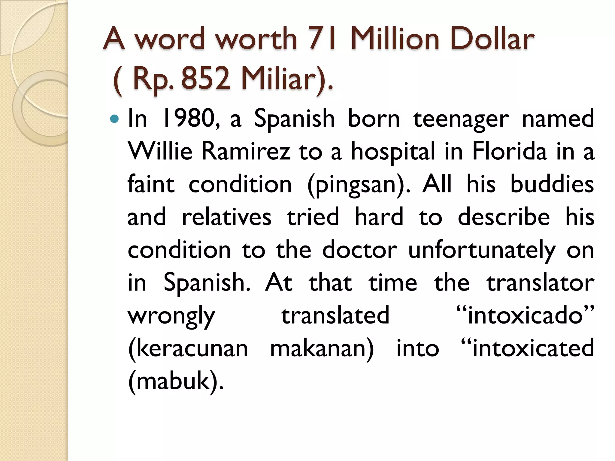 A word worth 71 Million Dollar( Rp. 852 Miliar). 
In1980,aSpanishbornteenagernamedWillieRamireztoahospitalinFloridainafaintcondition(pingsan).AllhisbuddiesandrelativestriedhardtodescribehisconditiontothedoctorunfortunatelyoninSpanish.Atthattimethetranslatorwronglytranslated“intoxicado” (keracunanmakanan)into“intoxicated(mabuk).  