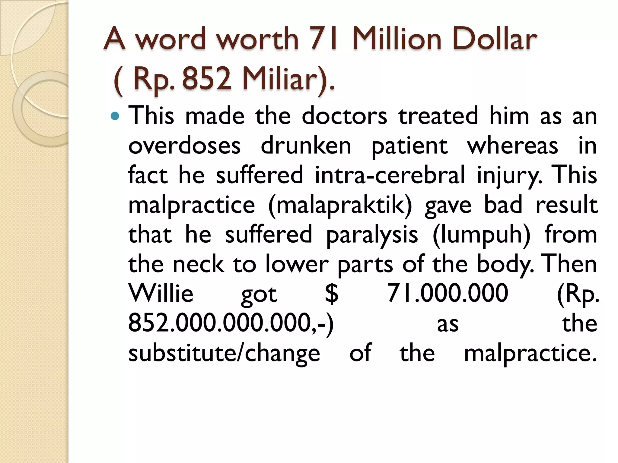 A word worth 71 Million Dollar( Rp. 852 Miliar). 
Thismadethedoctorstreatedhimasanoverdosesdrunkenpatientwhereasinfacthesufferedintra-cerebralinjury.Thismalpractice(malapraktik)gavebadresultthathesufferedparalysis(lumpuh)fromthenecktolowerpartsofthebody.ThenWilliegot$71.000.000(Rp. 852.000.000.000,-)asthesubstitute/changeofthemalpractice.  