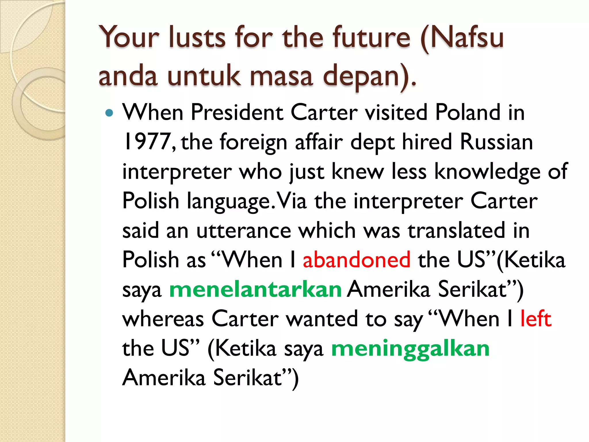 Your lusts for the future (Nafsuandauntukmasadepan). 
When President Carter visited Poland in 1977, the foreign affair dept hired Russian interpreter who just knew less knowledge of Polish language. Via the interpreter Carter said an utterance which was translated in Polish as “When I abandonedthe US”(KetikasayamenelantarkanAmerikaSerikat”) whereas Carter wanted to say “When I leftthe US” (KetikasayameninggalkanAmerikaSerikat”)  