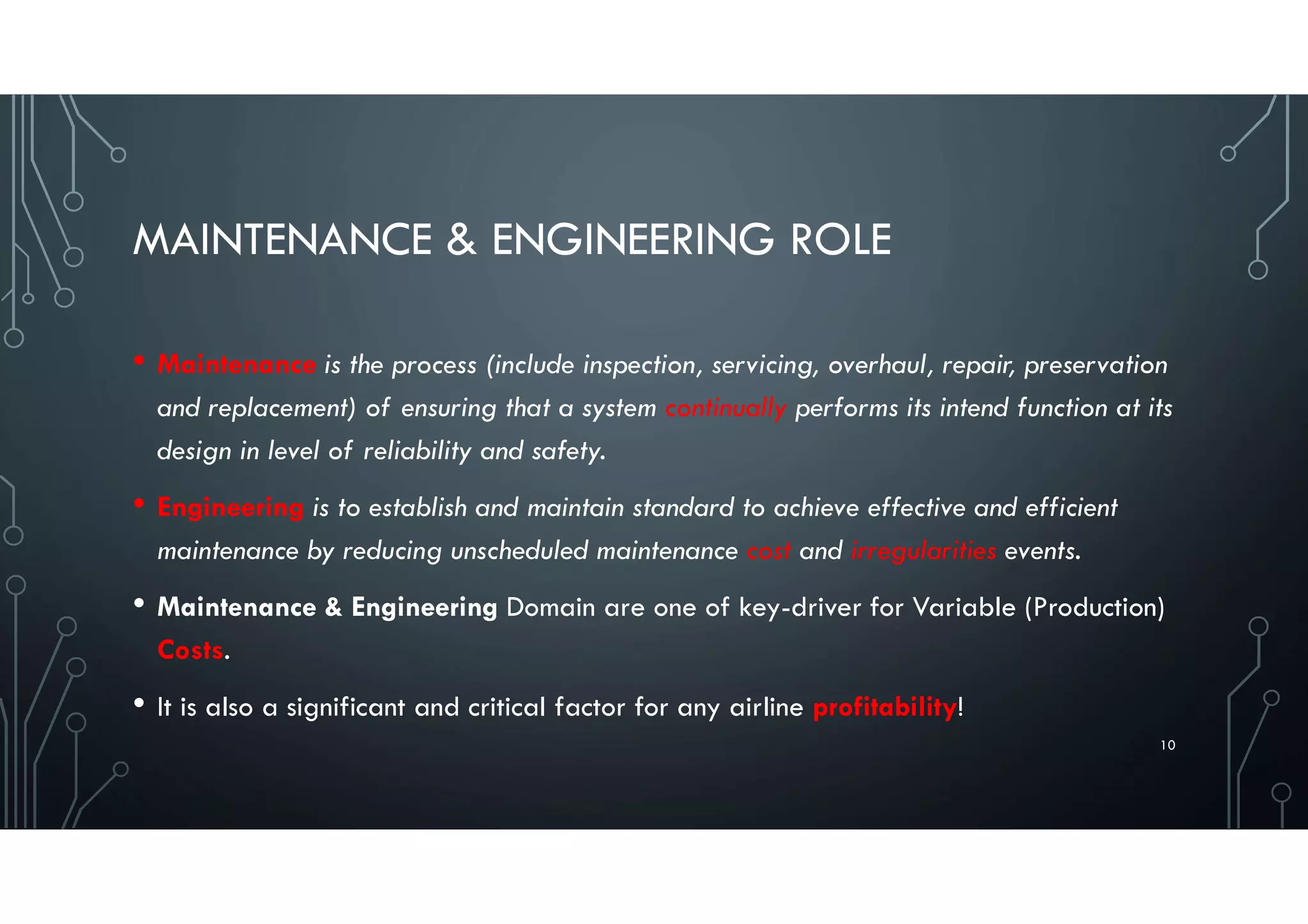MAINTENANCE & ENGINEERING ROLE
• Maintenance is the process (include inspection, servicing, overhaul, repair, preservation
and replacement) of ensuring that a system continually performs its intend function at its
design in level of reliability and safety.
• Engineering is to establish and maintain standard to achieve effective and efficient
maintenance by reducing unscheduled maintenance cost and irregularities events.
• Maintenance & Engineering Domain are one of key-driver for Variable (Production)
Costs.
• It is also a significant and critical factor for any airline profitability!
10
 