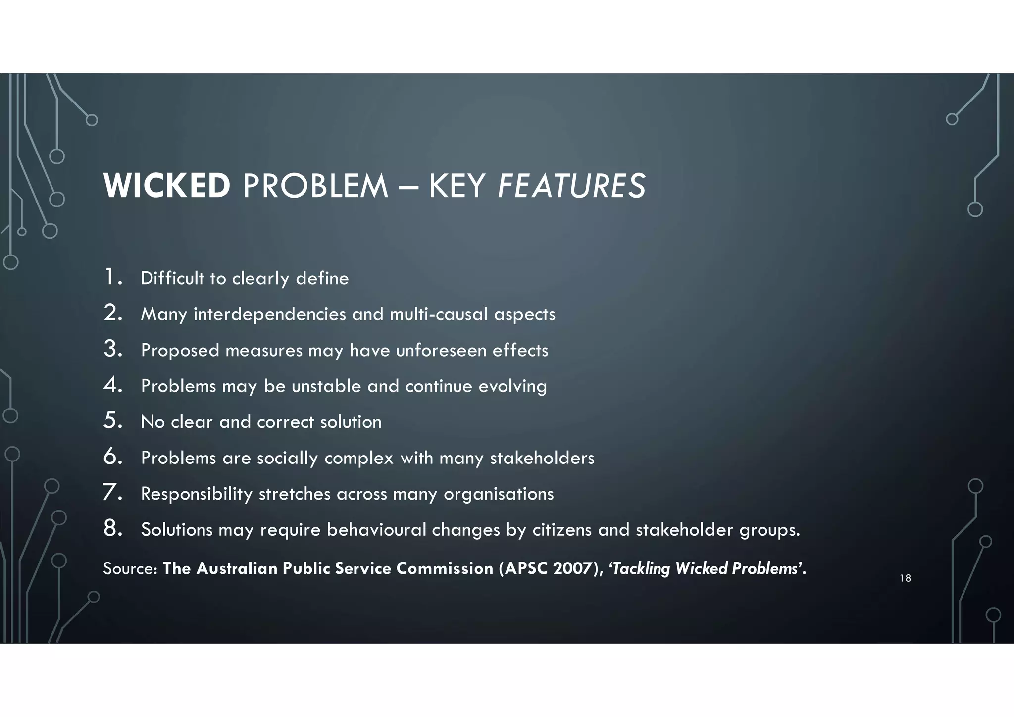 WICKED PROBLEM – KEY FEATURES
1. Difficult to clearly define
2. Many interdependencies and multi-causal aspects
3. Proposed measures may have unforeseen effects
4. Problems may be unstable and continue evolving
5. No clear and correct solution
6. Problems are socially complex with many stakeholders
7. Responsibility stretches across many organisations
8. Solutions may require behavioural changes by citizens and stakeholder groups.
18
Source: The Australian Public Service Commission (APSC 2007), ‘Tackling Wicked Problems’.
 