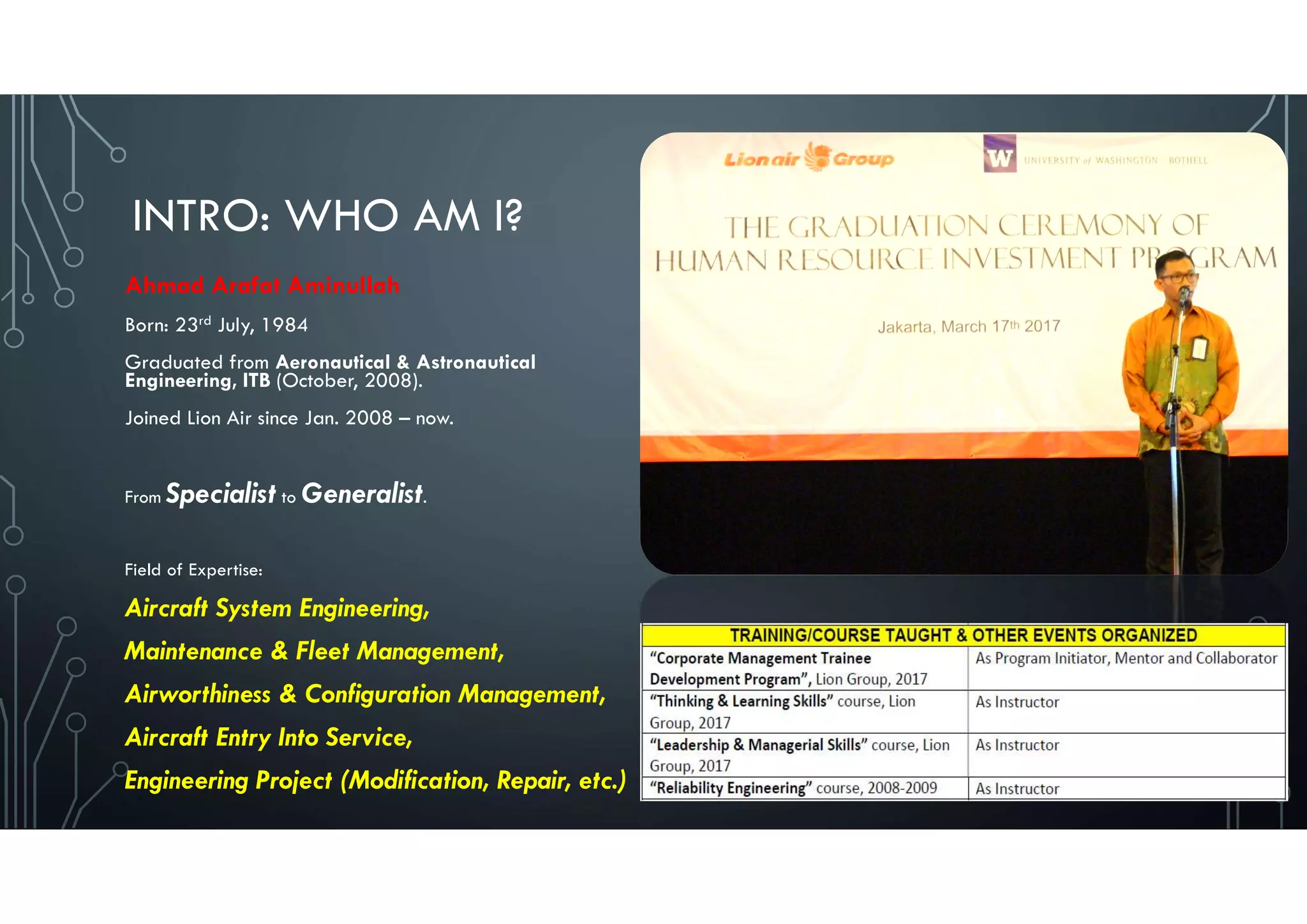 INTRO: WHO AM I?
Ahmad Arafat Aminullah
Born: 23rd July, 1984
Graduated from Aeronautical & Astronautical
Engineering, ITB (October, 2008).
Joined Lion Air since Jan. 2008 – now.
From Specialist to Generalist.
Field of Expertise:
Aircraft System Engineering,
Maintenance & Fleet Management,
Airworthiness & Configuration Management,
Aircraft Entry Into Service,
Engineering Project (Modification, Repair, etc.)
2
 
