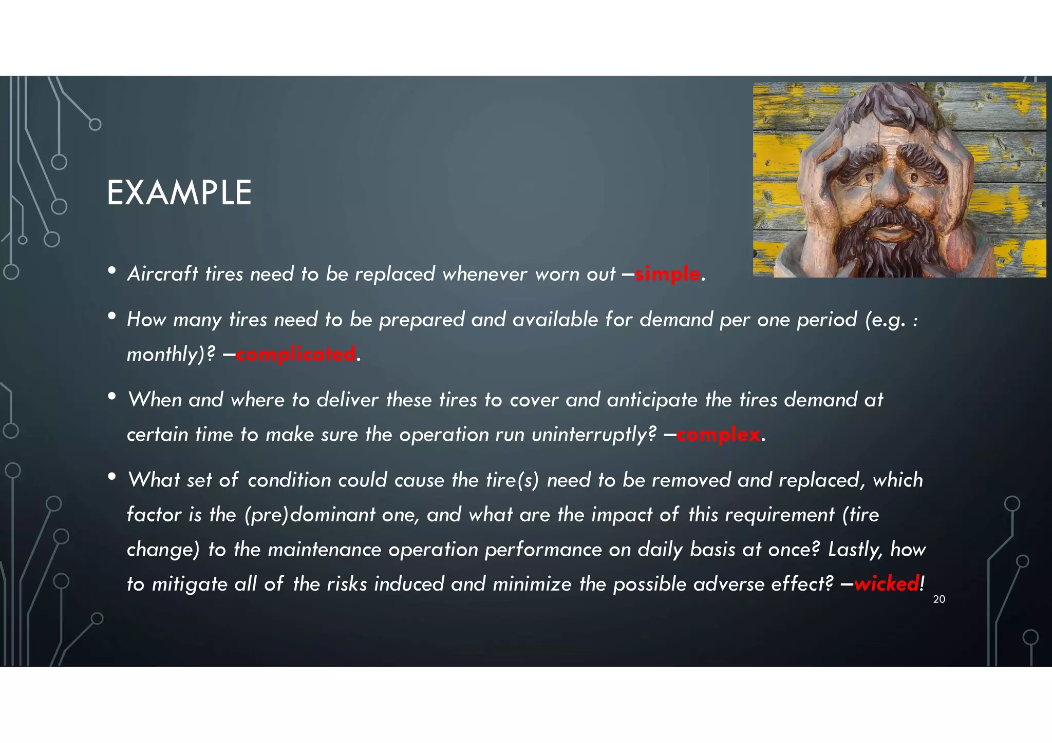 EXAMPLE
• Aircraft tires need to be replaced whenever worn out –simple.
• How many tires need to be prepared and available for demand per one period (e.g. :
monthly)? –complicated.
• When and where to deliver these tires to cover and anticipate the tires demand at
certain time to make sure the operation run uninterruptly? –complex.
• What set of condition could cause the tire(s) need to be removed and replaced, which
factor is the (pre)dominant one, and what are the impact of this requirement (tire
change) to the maintenance operation performance on daily basis at once? Lastly, how
to mitigate all of the risks induced and minimize the possible adverse effect? –wicked!
20
 
