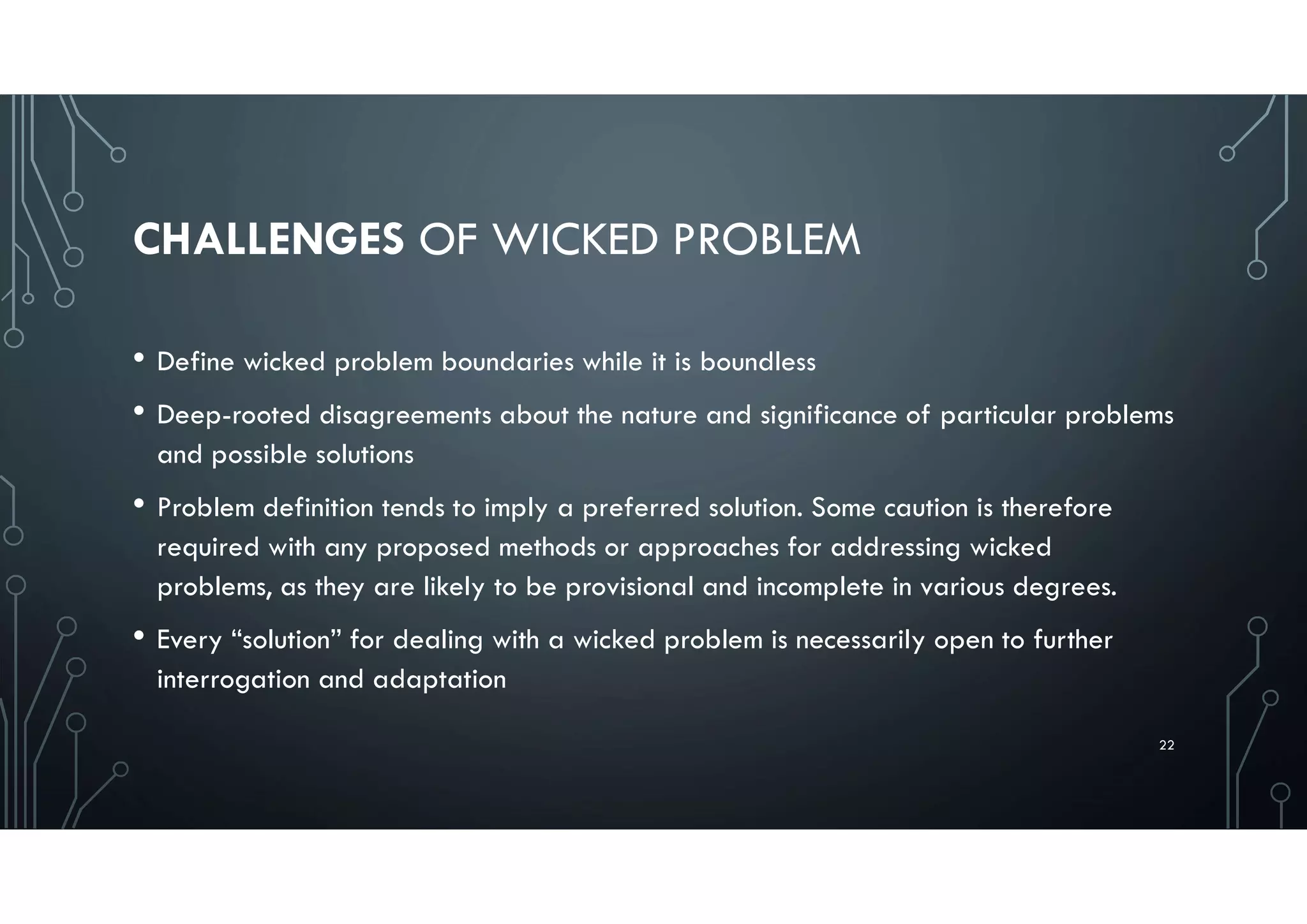 CHALLENGES OF WICKED PROBLEM
• Define wicked problem boundaries while it is boundless
• Deep-rooted disagreements about the nature and significance of particular problems
and possible solutions
• Problem definition tends to imply a preferred solution. Some caution is therefore
required with any proposed methods or approaches for addressing wicked
problems, as they are likely to be provisional and incomplete in various degrees.
• Every “solution” for dealing with a wicked problem is necessarily open to further
interrogation and adaptation
22
 