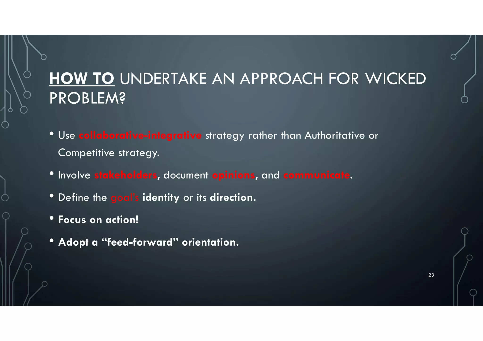 HOW TO UNDERTAKE AN APPROACH FOR WICKED
PROBLEM?
• Use collaborative-integrative strategy rather than Authoritative or
Competitive strategy.
• Involve stakeholders, document opinions, and communicate.
• Define the goal’s identity or its direction.
• Focus on action!
• Adopt a “feed-forward” orientation.
23
 