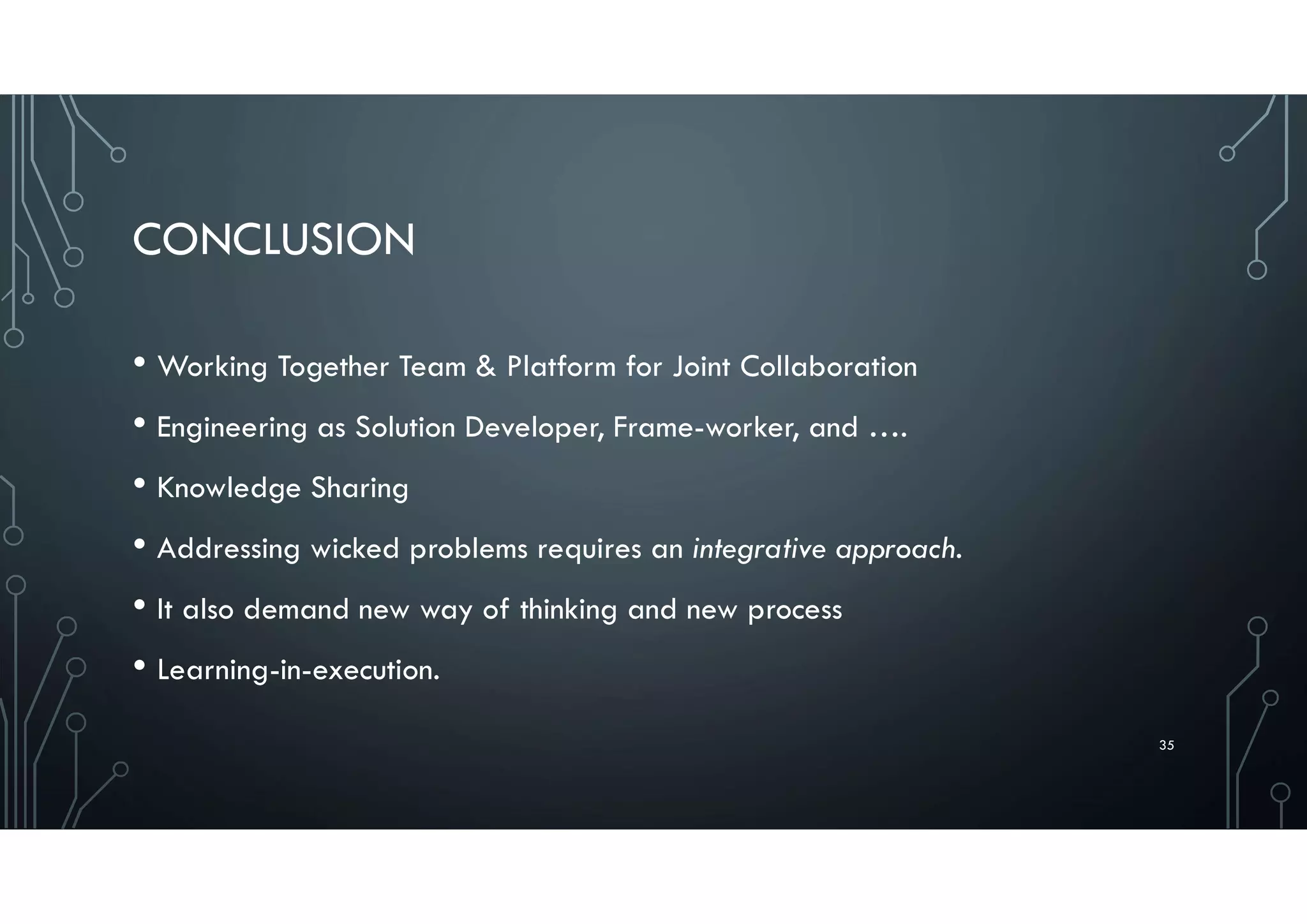 CONCLUSION
• Working Together Team & Platform for Joint Collaboration
• Engineering as Solution Developer, Frame-worker, and ….
• Knowledge Sharing
• Addressing wicked problems requires an integrative approach.
• It also demand new way of thinking and new process
• Learning-in-execution.
35
 