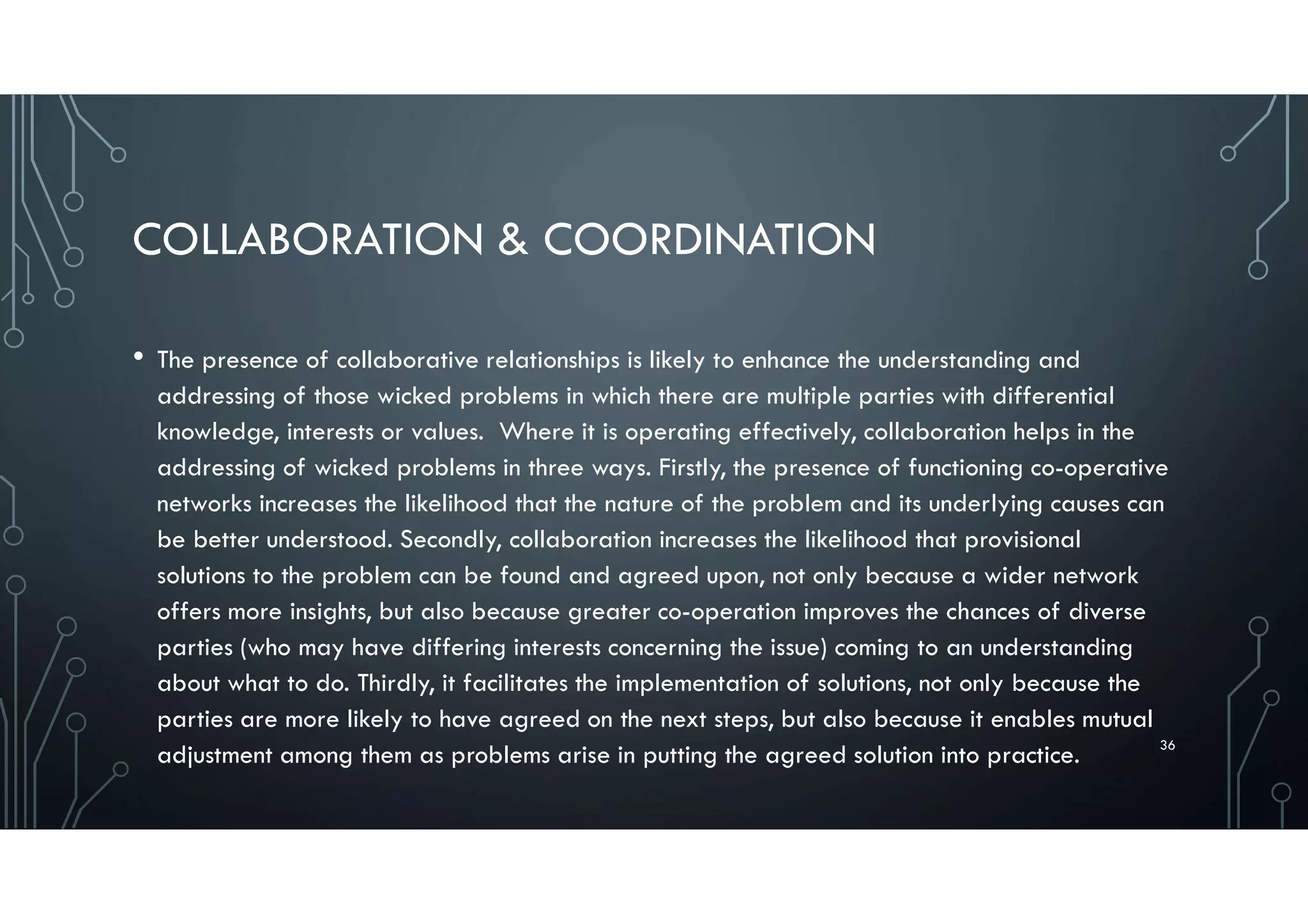 COLLABORATION & COORDINATION
• The presence of collaborative relationships is likely to enhance the understanding and
addressing of those wicked problems in which there are multiple parties with differential
knowledge, interests or values. Where it is operating effectively, collaboration helps in the
addressing of wicked problems in three ways. Firstly, the presence of functioning co-operative
networks increases the likelihood that the nature of the problem and its underlying causes can
be better understood. Secondly, collaboration increases the likelihood that provisional
solutions to the problem can be found and agreed upon, not only because a wider network
offers more insights, but also because greater co-operation improves the chances of diverse
parties (who may have differing interests concerning the issue) coming to an understanding
about what to do. Thirdly, it facilitates the implementation of solutions, not only because the
parties are more likely to have agreed on the next steps, but also because it enables mutual
adjustment among them as problems arise in putting the agreed solution into practice. 36
 