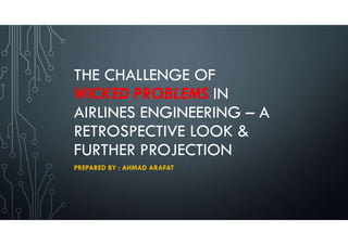 THE CHALLENGE OF
WICKED PROBLEMS IN
AIRLINES ENGINEERING – A
RETROSPECTIVE LOOK &
FURTHER PROJECTION
PREPARED BY : AHMAD ARAFAT
 