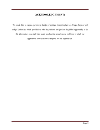 Page 3
ACKNOWLEDGEMENT:
We would like to express our special thanks of gratitude to our teacher Mr. Waqas Rana as well
as Iqra University which provided us with the platform and gave us the golden opportunity to do
this informative case study that taught us about the actual severe problems in which our
appropriate code of action is required for the organization.
 