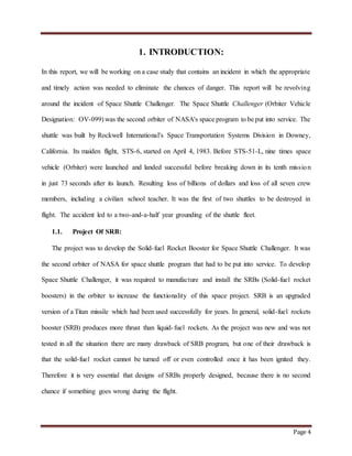 Page 4
1. INTRODUCTION:
In this report, we will be working on a case study that contains an incident in which the appropriate
and timely action was needed to eliminate the chances of danger. This report will be revolving
around the incident of Space Shuttle Challenger. The Space Shuttle Challenger (Orbiter Vehicle
Designation: OV-099) was the second orbiter of NASA's space program to be put into service. The
shuttle was built by Rockwell International's Space Transportation Systems Division in Downey,
California. Its maiden flight, STS-6, started on April 4, 1983. Before STS-51-L, nine times space
vehicle (Orbiter) were launched and landed successful before breaking down in its tenth mission
in just 73 seconds after its launch. Resulting loss of billions of dollars and loss of all seven crew
members, including a civilian school teacher. It was the first of two shuttles to be destroyed in
flight. The accident led to a two-and-a-half year grounding of the shuttle fleet.
1.1. Project Of SRB:
The project was to develop the Solid-fuel Rocket Booster for Space Shuttle Challenger. It was
the second orbiter of NASA for space shuttle program that had to be put into service. To develop
Space Shuttle Challenger, it was required to manufacture and install the SRBs (Solid-fuel rocket
boosters) in the orbiter to increase the functionality of this space project. SRB is an upgraded
version of a Titan missile which had been used successfully for years. In general, solid-fuel rockets
booster (SRB) produces more thrust than liquid-fuel rockets. As the project was new and was not
tested in all the situation there are many drawback of SRB program, but one of their drawback is
that the solid-fuel rocket cannot be turned off or even controlled once it has been ignited they.
Therefore it is very essential that designs of SRBs properly designed, because there is no second
chance if something goes wrong during the flight.
 