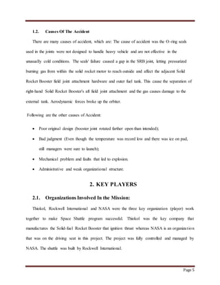 Page 5
1.2. Causes Of The Accident
There are many causes of accident, which are: The cause of accident was the O-ring seals
used in the joints were not designed to handle heavy vehicle and are not effective in the
unusually cold conditions. The seals' failure caused a gap in the SRB joint, letting pressurized
burning gas from within the solid rocket motor to reach outside and affect the adjacent Solid
Rocket Booster field joint attachment hardware and outer fuel tank. This cause the separation of
right-hand Solid Rocket Booster's aft field joint attachment and the gas causes damage to the
external tank. Aerodynamic forces broke up the orbiter.
Following are the other causes of Accident:
 Poor original design (booster joint rotated farther open than intended);
 Bad judgment (Even though the temperature was record low and there was ice on pad,
still managers were sure to launch);
 Mechanical problem and faults that led to explosion.
 Administrative and weak organizational structure.
2. KEY PLAYERS
2.1. Organizations Involved In the Mission:
Thiokol, Rockwell International and NASA were the three key organization (player) work
together to make Space Shuttle program successful. Thiokol was the key company that
manufactures the Solid-fuel Rocket Booster that ignition thrust whereas NASA is an organization
that was on the driving seat in this project. The project was fully controlled and managed by
NASA. The shuttle was built by Rockwell International.
 