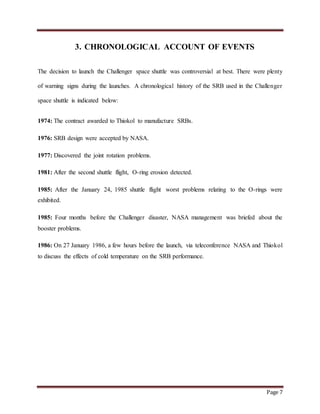 Page 7
3. CHRONOLOGICAL ACCOUNT OF EVENTS
The decision to launch the Challenger space shuttle was controversial at best. There were plenty
of warning signs during the launches. A chronological history of the SRB used in the Challenger
space shuttle is indicated below:
1974: The contract awarded to Thiokol to manufacture SRBs.
1976: SRB design were accepted by NASA.
1977: Discovered the joint rotation problems.
1981: After the second shuttle flight, O-ring erosion detected.
1985: After the January 24, 1985 shuttle flight worst problems relating to the O-rings were
exhibited.
1985: Four months before the Challenger disaster, NASA management was briefed about the
booster problems.
1986: On 27 January 1986, a few hours before the launch, via teleconference NASA and Thiokol
to discuss the effects of cold temperature on the SRB performance.
 