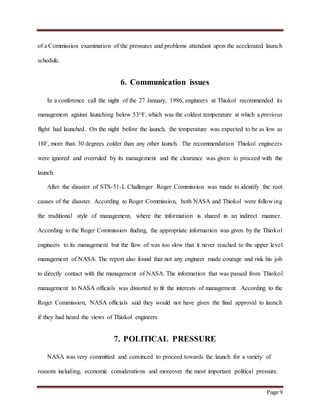 Page 9
of a Commission examination of the pressures and problems attendant upon the accelerated launch
schedule.
6. Communication issues
In a conference call the night of the 27 January, 1986, engineers at Thiokol recommended its
management against launching below 53ᴼF, which was the coldest temperature at which a previous
flight had launched. On the night before the launch, the temperature was expected to be as low as
18F, more than 30 degrees colder than any other launch. The recommendation Thiokol engineers
were ignored and overruled by its management and the clearance was given to proceed with the
launch.
After the disaster of STS-51-L Challenger Roger Commission was made to identify the root
causes of the disaster. According to Roger Commission, both NASA and Thiokol were following
the traditional style of management, where the information is shared in an indirect manner.
According to the Roger Commission finding, the appropriate information was given by the Thiokol
engineers to its management but the flow of was too slow that it never reached to the upper level
management of NASA. The report also found that not any engineer made courage and risk his job
to directly contact with the management of NASA. The information that was passed from Thiokol
management to NASA officials was distorted to fit the interests of management. According to the
Roger Commission, NASA officials said they would not have given the final approval to launch
if they had heard the views of Thiokol engineers
7. POLITICAL PRESSURE
NASA was very committed and convinced to proceed towards the launch for a variety of
reasons including, economic considerations and moreover the most important political pressure.
 