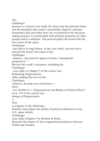 The
Challenger
disaster is a classic case study for observing the political frame
and the dynamics that create a potentially negative outcome.
Sometimes data and other facts are overlooked in the decision-
making process to instead deal with political pressures of other
groups and/or coalitions. The general public has heard that the
root cause of the space
Challenger
was due to O-ring failure. In the case study, you may have
noticed the actual root cause of the
Challenger
disaster—the push for approval from a “managerial
perspective.”
Review this week’s resources, including the
Challenger
case study in Chapter 7 of the course text,
Reframing Organizations.
After reading the case on the
Challenger
disaster, develop your initial post. (
Note:
Use Exhibit 6.1, “Organizations and Modes of Political Rule,”
on p. 153 in the course text,
Images of Organization
.)
Post
a response to the following:
Identify and explain the modes of political influences in the
U.S. space shuttle
Challenger
case study (Chapter 9 in Bolman & Deal).
Describe the impact of inter-organizational politics between
NASA and Thiokol.
 
