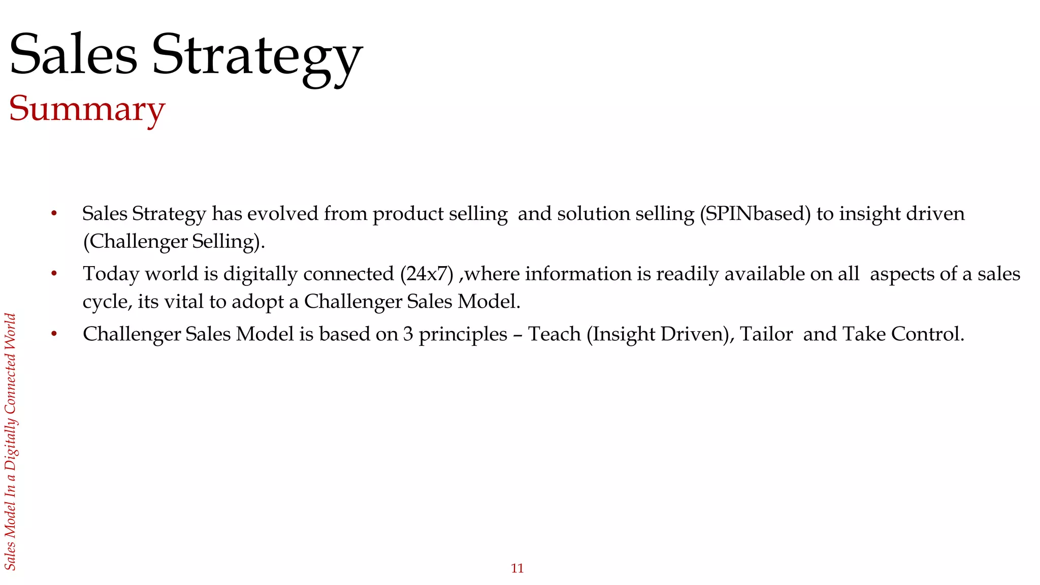 11
SalesModelInaDigitallyConnectedWorld
Sales Strategy
Summary
• Sales Strategy has evolved from product selling and solution selling (SPINbased) to insight driven
(Challenger Selling).
• Today world is digitally connected (24x7) ,where information is readily available on all aspects of a sales
cycle, its vital to adopt a Challenger Sales Model.
• Challenger Sales Model is based on 3 principles – Teach (Insight Driven), Tailor and Take Control.
 