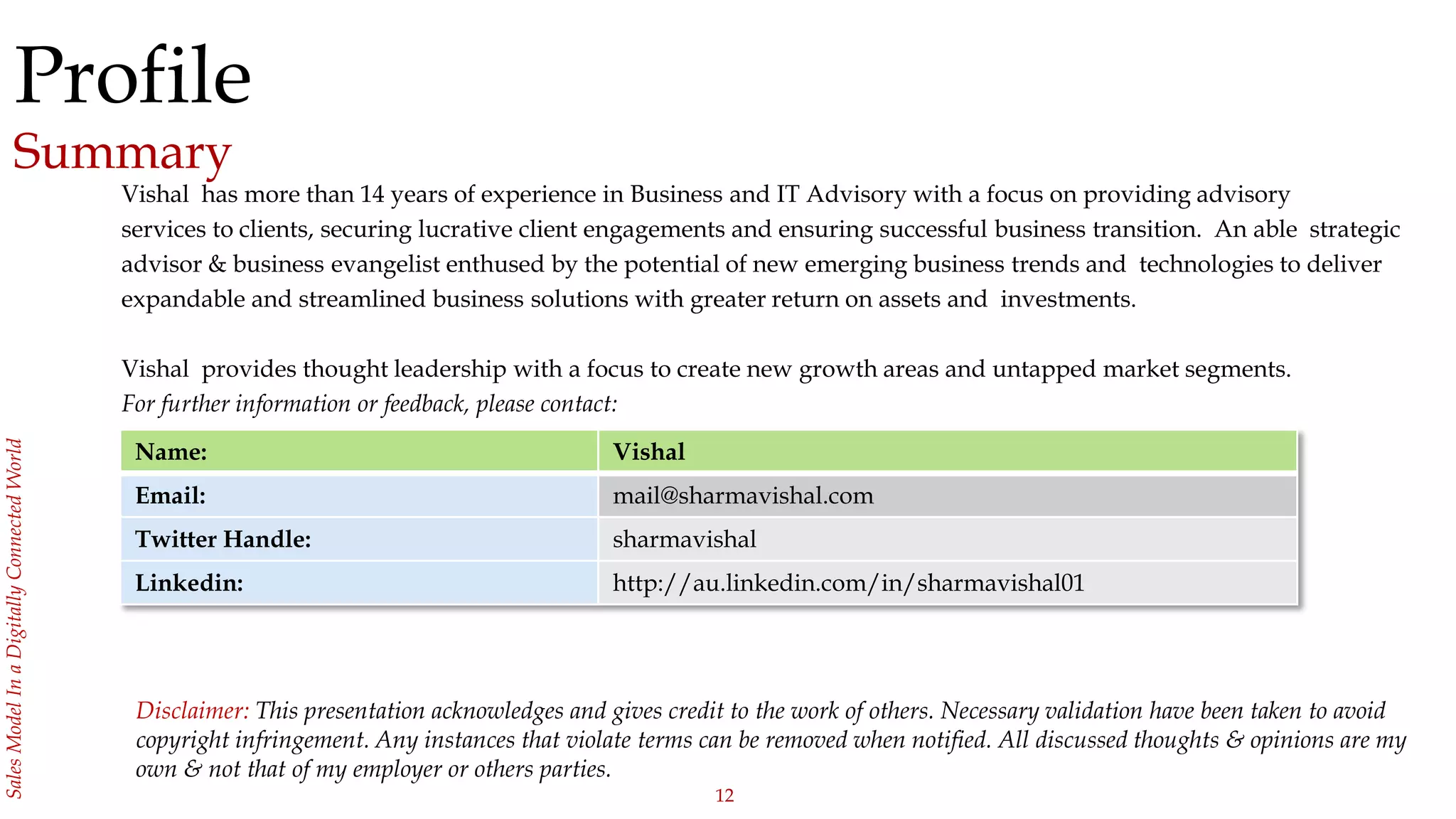 12
SalesModelInaDigitallyConnectedWorld
Profile
Summary
Vishal has more than 14 years of experience in Business and IT Advisory with a focus on providing advisory
services to clients, securing lucrative client engagements and ensuring successful business transition. An able strategic
advisor & business evangelist enthused by the potential of new emerging business trends and technologies to deliver
expandable and streamlined business solutions with greater return on assets and investments.
Vishal provides thought leadership with a focus to create new growth areas and untapped market segments.
For further information or feedback, please contact:
Name: Vishal
Email: mail@sharmavishal.com
Twitter Handle: sharmavishal
Linkedin: http://au.linkedin.com/in/sharmavishal01
Disclaimer: This presentation acknowledges and gives credit to the work of others. Necessary validation have been taken to avoid
copyright infringement. Any instances that violate terms can be removed when notified. All discussed thoughts & opinions are my
own & not that of my employer or others parties.
 