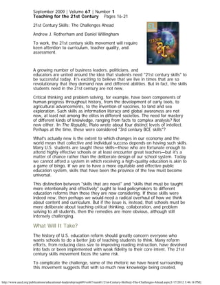 September 2009 | Volume 67 | Number 1
                      Teaching for the 21st Century    Pages 16-21

                      21st Century Skills: The Challenges Ahead

                      Andrew J. Rotherham and Daniel Willingham

                      To work, the 21st century skills movement will require
                      keen attention to curriculum, teacher quality, and
                      assessment.



                      A growing number of business leaders, politicians, and
                      educators are united around the idea that students need "21st century skills" to
                      be successful today. It's exciting to believe that we live in times that are so
                      revolutionary that they demand new and different abilities. But in fact, the skills
                      students need in the 21st century are not new.

                      Critical thinking and problem solving, for example, have been components of
                      human progress throughout history, from the development of early tools, to
                      agricultural advancements, to the invention of vaccines, to land and sea
                      exploration. Such skills as information literacy and global awareness are not
                      new, at least not among the elites in different societies. The need for mastery
                      of different kinds of knowledge, ranging from facts to complex analysis? Not
                      new either. In The Republic, Plato wrote about four distinct levels of intellect.
                      Perhaps at the time, these were considered "3rd century BCE skills"?

                      What's actually new is the extent to which changes in our economy and the
                      world mean that collective and individual success depends on having such skills.
                      Many U.S. students are taught these skills—those who are fortunate enough to
                      attend highly effective schools or at least encounter great teachers—but it's a
                      matter of chance rather than the deliberate design of our school system. Today
                      we cannot afford a system in which receiving a high-quality education is akin to
                      a game of bingo. If we are to have a more equitable and effective public
                      education system, skills that have been the province of the few must become
                      universal.

                      This distinction between "skills that are novel" and "skills that must be taught
                      more intentionally and effectively" ought to lead policymakers to different
                      education reforms than those they are now considering. If these skills were
                      indeed new, then perhaps we would need a radical overhaul of how we think
                      about content and curriculum. But if the issue is, instead, that schools must be
                      more deliberate about teaching critical thinking, collaboration, and problem
                      solving to all students, then the remedies are more obvious, although still
                      intensely challenging.

                      What Will It Take?
                      The history of U.S. education reform should greatly concern everyone who
                      wants schools to do a better job of teaching students to think. Many reform
                      efforts, from reducing class size to improving reading instruction, have devolved
                      into fads or been implemented with weak fidelity to their core intent. The 21st
                      century skills movement faces the same risk.

                      To complicate the challenge, some of the rhetoric we have heard surrounding
                      this movement suggests that with so much new knowledge being created,


http://www.ascd.org/publications/educational-leadership/sept09/vol67/num01/21st-Century-Skills@-The-Challenges-Ahead.aspx[1/17/2012 3:46:16 PM]
 