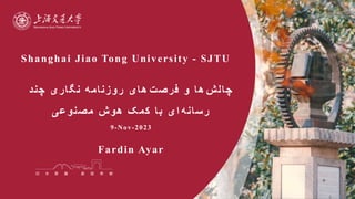Shanghai Jiao Tong University - SJTU
‫چالش‬
‫فرصت‬ ‫و‬ ‫ها‬
‫چند‬ ‫نگاری‬ ‫روزنامه‬ ‫های‬
‫رسانه‬
‫ا‬
‫مصنوعی‬ ‫هوش‬ ‫کمک‬ ‫با‬ ‫ی‬
9-Nov-2023
Fardin Ayar
 