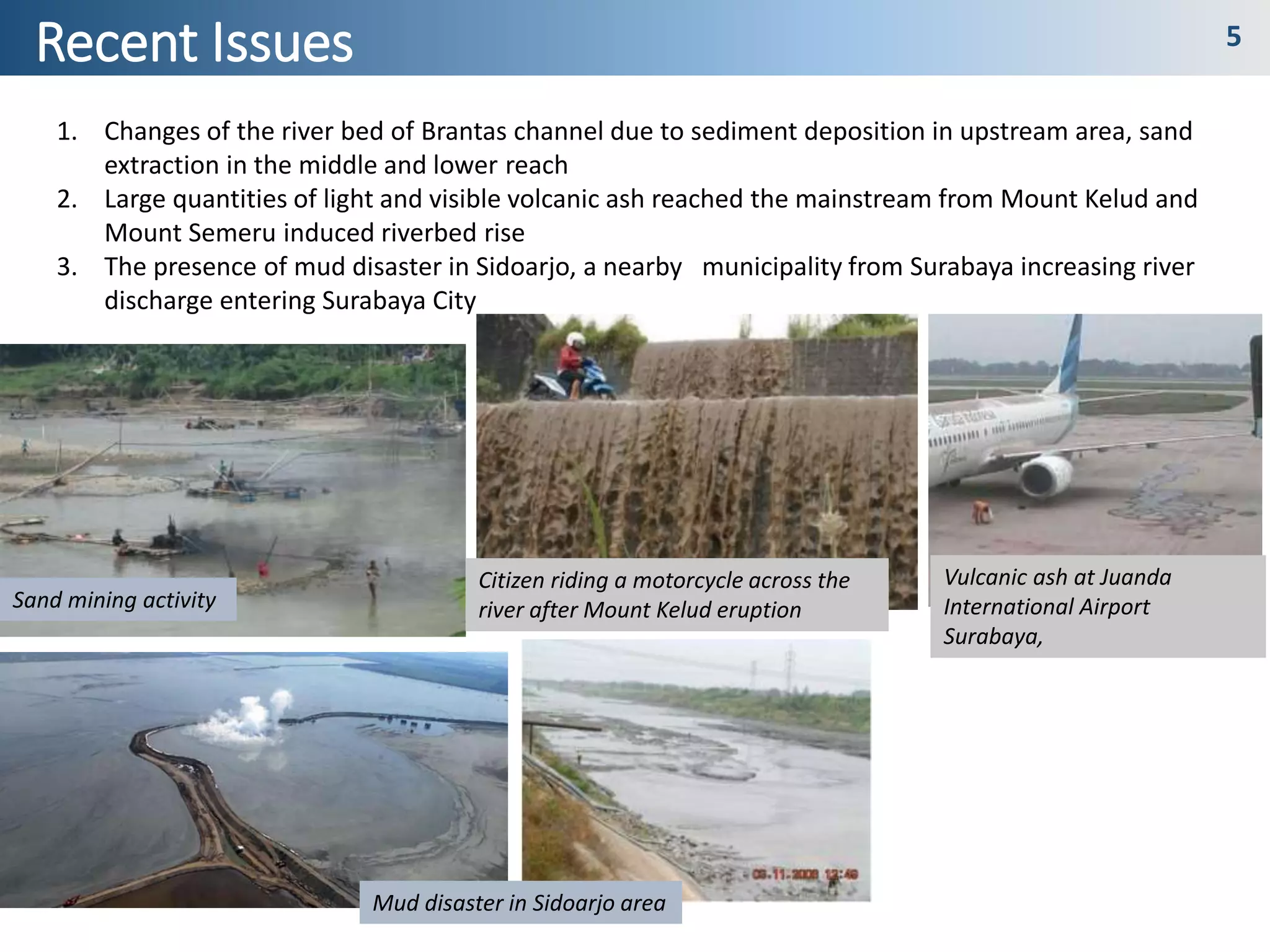 Recent Issues 5
1. Changes of the river bed of Brantas channel due to sediment deposition in upstream area, sand
extraction in the middle and lower reach
2. Large quantities of light and visible volcanic ash reached the mainstream from Mount Kelud and
Mount Semeru induced riverbed rise
3. The presence of mud disaster in Sidoarjo, a nearby municipality from Surabaya increasing river
discharge entering Surabaya City
Sand mining activity
Citizen riding a motorcycle across the
river after Mount Kelud eruption
Vulcanic ash at Juanda
International Airport
Surabaya,
Mud disaster in Sidoarjo area
 