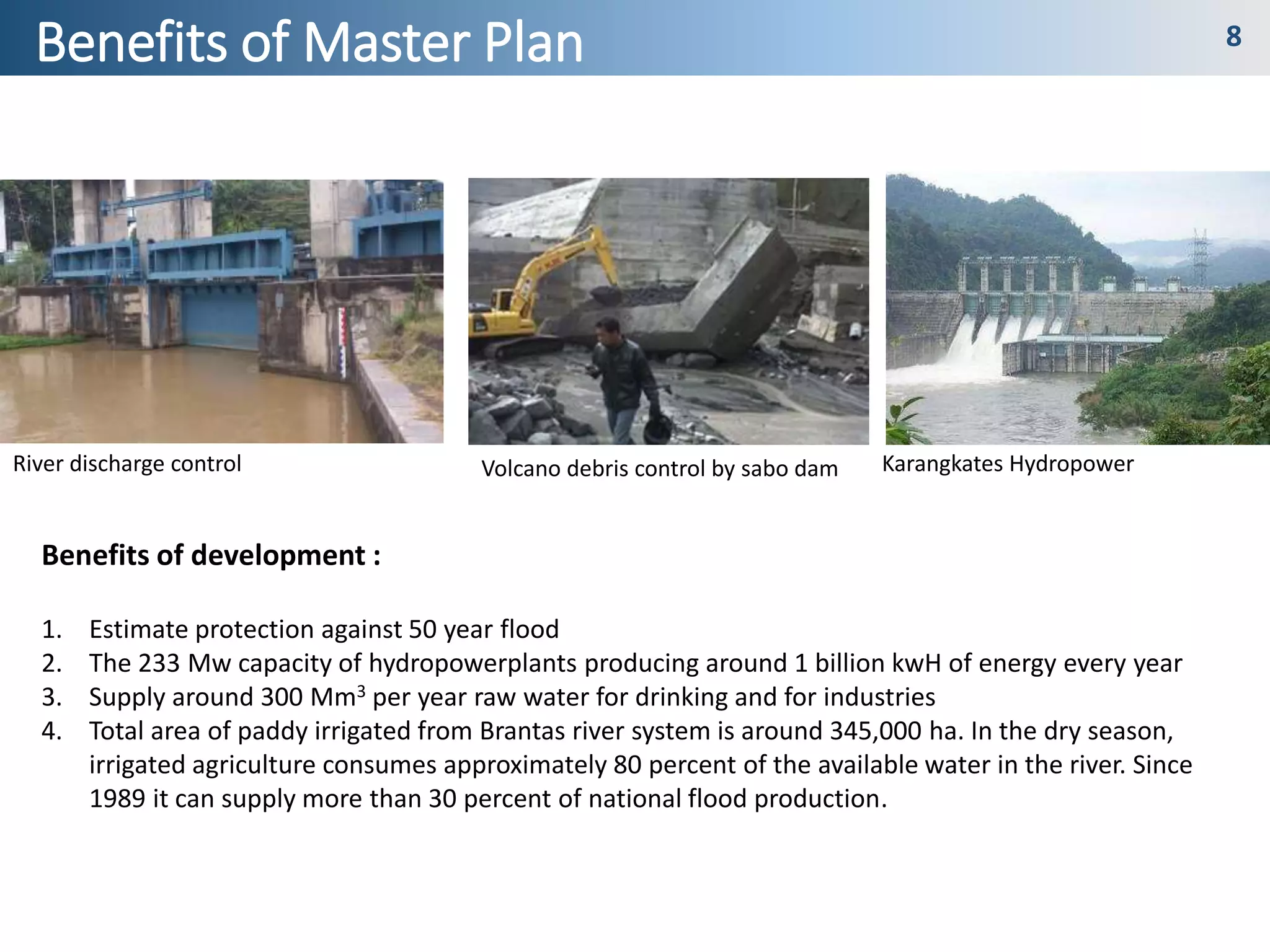 Development History 7
Benefits of Master Plan 8
Benefits of development :
1. Estimate protection against 50 year flood
2. The 233 Mw capacity of hydropowerplants producing around 1 billion kwH of energy every year
3. Supply around 300 Mm3 per year raw water for drinking and for industries
4. Total area of paddy irrigated from Brantas river system is around 345,000 ha. In the dry season,
irrigated agriculture consumes approximately 80 percent of the available water in the river. Since
1989 it can supply more than 30 percent of national flood production.
River discharge control Volcano debris control by sabo dam Karangkates Hydropower
 