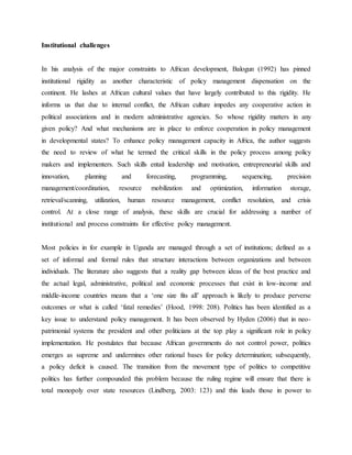 Institutional challenges
In his analysis of the major constraints to African development, Balogun (1992) has pinned
institutional rigidity as another characteristic of policy management dispensation on the
continent. He lashes at African cultural values that have largely contributed to this rigidity. He
informs us that due to internal conflict, the African culture impedes any cooperative action in
political associations and in modern administrative agencies. So whose rigidity matters in any
given policy? And what mechanisms are in place to enforce cooperation in policy management
in developmental states? To enhance policy management capacity in Africa, the author suggests
the need to review of what he termed the critical skills in the policy process among policy
makers and implementers. Such skills entail leadership and motivation, entrepreneurial skills and
innovation, planning and forecasting, programming, sequencing, precision
management/coordination, resource mobilization and optimization, information storage,
retrieval/scanning, utilization, human resource management, conflict resolution, and crisis
control. At a close range of analysis, these skills are crucial for addressing a number of
institutional and process constraints for effective policy management.
Most policies in for example in Uganda are managed through a set of institutions; defined as a
set of informal and formal rules that structure interactions between organizations and between
individuals. The literature also suggests that a reality gap between ideas of the best practice and
the actual legal, administrative, political and economic processes that exist in low-income and
middle-income countries means that a „one size fits all‟ approach is likely to produce perverse
outcomes or what is called „fatal remedies‟ (Hood, 1998: 208). Politics has been identified as a
key issue to understand policy management. It has been observed by Hyden (2006) that in neo-
patrimonial systems the president and other politicians at the top play a significant role in policy
implementation. He postulates that because African governments do not control power, politics
emerges as supreme and undermines other rational bases for policy determination; subsequently,
a policy deficit is caused. The transition from the movement type of politics to competitive
politics has further compounded this problem because the ruling regime will ensure that there is
total monopoly over state resources (Lindberg, 2003: 123) and this leads those in power to
 
