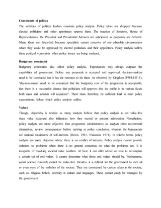 Constraints of politics
The activities of political leaders constrain policy analysis. Policy ideas are dropped because
elected politicians and other appointees oppose them. The reaction of Senators, House of
Representatives, the President and Presidential Advisers are anticipated as proposals are debated.
Many ideas are discarded because specialists cannot conceive of any plausible circumstances
which they could be approved by elected politicians and their appointees. Policy analysis suffers
these political constraints when policy issues are being analyzed.
Budgetary constraint
Budgetary constraints also affect policy analysis. Expectations may always outpace the
capabilities of government. Before any proposals is accepted and approved, decision-makers
need to be convinced that it has the resource to do them. As observed by Kingdom (1984:145-6),
“decision-maker need to be convinced that the budgetary cost of the programme is acceptable;
that there is a reasonable chance that politicians will approve; that the public in its various facets
both mass and activists will acquiesce”. There must, therefore, be sufficient fund to meet policy
expectations, failure which policy analysis suffers.
Values
Though, objectivity is relative as many analysts believe that policy analysis is not value-free
since value judgment also influences how they record or present information. Nonetheless,
policy analysts are more objective than programme administrators as analysts often recommend
alternatives, review consequences before arriving at policy conclusion, whereas the bureaucrats
are national maximizers of self-interests (Down, 1967, Niskanen, 1971). In relative terms, policy
analysts are more objective where there is no conflict of interests. Policy analysis cannot provide
solutions to problems when there is no general consensus on what the problems are. It is
incapable of resolving societal value conflicts. At best, it can offer advice on how to accomplish
a certain set of end values. It cannot determine what those end values should be. Furthermore,
social science research cannot be value-free. Besides, it is difficult for the government to cure all
or even most of the maladies of the society. They are constrained by certain values in the society,
such as: religious beliefs, diversity in culture and languages. These cannot easily be managed by
the government.
 