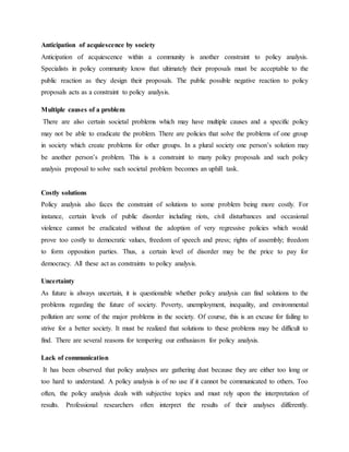 Anticipation of acquiescence by society
Anticipation of acquiescence within a community is another constraint to policy analysis.
Specialists in policy community know that ultimately their proposals must be acceptable to the
public reaction as they design their proposals. The public possible negative reaction to policy
proposals acts as a constraint to policy analysis.
Multiple causes of a problem
There are also certain societal problems which may have multiple causes and a specific policy
may not be able to eradicate the problem. There are policies that solve the problems of one group
in society which create problems for other groups. In a plural society one person‟s solution may
be another person‟s problem. This is a constraint to many policy proposals and such policy
analysis proposal to solve such societal problem becomes an uphill task.
Costly solutions
Policy analysis also faces the constraint of solutions to some problem being more costly. For
instance, certain levels of public disorder including riots, civil disturbances and occasional
violence cannot be eradicated without the adoption of very regressive policies which would
prove too costly to democratic values, freedom of speech and press; rights of assembly; freedom
to form opposition parties. Thus, a certain level of disorder may be the price to pay for
democracy. All these act as constraints to policy analysis.
Uncertainty
As future is always uncertain, it is questionable whether policy analysis can find solutions to the
problems regarding the future of society. Poverty, unemployment, inequality, and environmental
pollution are some of the major problems in the society. Of course, this is an excuse for failing to
strive for a better society. It must be realized that solutions to these problems may be difficult to
find. There are several reasons for tempering our enthusiasm for policy analysis.
Lack of communication
It has been observed that policy analyses are gathering dust because they are either too long or
too hard to understand. A policy analysis is of no use if it cannot be communicated to others. Too
often, the policy analysis deals with subjective topics and must rely upon the interpretation of
results. Professional researchers often interpret the results of their analyses differently.
 