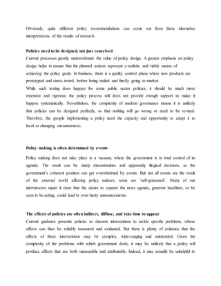 Obviously, quite different policy recommendations can come out from these alternative
interpretations of the results of research.
Policies need to be designed, not just conceived
Current processes greatly underestimate the value of policy design. A greater emphasis on policy
design helps to ensure that the planned actions represent a realistic and viable means of
achieving the policy goals. In business, there is a quality control phase where new products are
prototyped and stress-tested, before being trailed and finally going to market.
While such testing does happen for some public sector policies, it should be much more
extensive and rigorous: the policy process still does not provide enough support to make it
happen systematically. Nevertheless, the complexity of modern governance means it is unlikely
that policies can be designed perfectly, so that nothing will go wrong or need to be revised.
Therefore, the people implementing a policy need the capacity and opportunity to adapt it to
local or changing circumstances.
Policy making is often determined by events
Policy making does not take place in a vacuum, where the government is in total control of its
agenda. The result can be sharp discontinuities and apparently illogical decisions, as the
government‟s coherent position can get overwhelmed by events. But not all events are the result
of the external world affecting policy makers; some are „self-generated‟. Many of our
interviewees made it clear that the desire to capture the news agenda, generate headlines, or be
seen to be acting, could lead to over-hasty announcements.
The effects of policies are often indirect, diffuse, and take time to appear
Current guidance presents policies as discrete interventions to tackle specific problems, whose
effects can then be reliably measured and evaluated. But there is plenty of evidence that the
effects of these interventions may be complex, wide-ranging and unintended. Given the
complexity of the problems with which government deals, it may be unlikely that a policy will
produce effects that are both measurable and attributable. Indeed, it may actually be unhelpful to
 