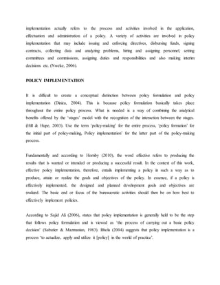 implementation actually refers to the process and activities involved in the application,
effectuation and administration of a policy. A variety of activities are involved in policy
implementation that may include issuing and enforcing directives, disbursing funds, signing
contracts, collecting data and analyzing problems, hiring and assigning personnel, setting
committees and commissions, assigning duties and responsibilities and also making interim
decisions etc. (Nweke, 2006).
POLICY IMPLEMENTATION
It is difficult to create a conceptual distinction between policy formulation and policy
implementation (Dinica, 2004). This is because policy formulation basically takes place
throughout the entire policy process. What is needed is a way of combining the analytical
benefits offered by the „stages‟ model with the recognition of the interaction between the stages.
(Hill & Hupe, 2003). Use the term „policy‐making‟ for the entire process, „policy formation‟ for
the initial part of policy‐making, Policy implementation‟ for the latter part of the policy‐making
process.
Fundamentally and according to Hornby (2010), the word effective refers to producing the
results that is wanted or intended or producing a successful result. In the context of this work,
effective policy implementation, therefore, entails implementing a policy in such a way as to
produce, attain or realize the goals and objectives of the policy. In essence, if a policy is
effectively implemented, the designed and planned development goals and objectives are
realized. The basic end or focus of the bureaucratic activities should then be on how best to
effectively implement policies.
According to Sajid Ali (2006), states that policy implementation is generally held to be the step
that follows policy formulation and is viewed as „the process of carrying out a basic policy
decision‟ (Sabatier & Mazmanian, 1983). Bhola (2004) suggests that policy implementation is a
process „to actualize, apply and utilize it [policy] in the world of practice‟.
 